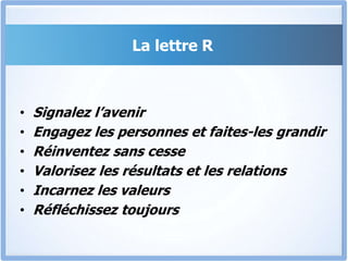 La lettre R
• Signalez l’avenir
• Engagez les personnes et faites-les grandir
• Réinventez sans cesse
• Valorisez les résultats et les relations
• Incarnez les valeurs
• Réfléchissez toujours
 
