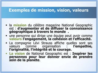 Exemples de mission, vision, valeurs
 la mission du célèbre magazine National Geographic
est : d'augmenter et de diffuser la connaissance
géographique à travers le monde .
 une personne qui dirige une équipe peut avoir comme
valeurs l’engagement, la cohésion et l’efficacité.
 La compagnie Lévi Strauss affiche quelles sont ses
valeurs comme organisation : l’empathie,
l’originalité, l’intégrité et le courage.
 La vision de National Geographic est : Inspirer les
personnes pour leur donner envie de prendre
soin de la planète.
 