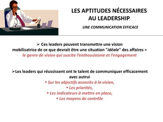 LES APTITUDES NÉCESSAIRES
AU LEADERSHIP
UNE COMMUNICATION EFFICACE
 Ces leaders peuvent transmettre une vision
mobilisatrice de ce que devrait être une situation "idéale" des affaires =
le genre de vision qui suscite l’enthousiasme et l’engagement
Les leaders qui réussissent ont le talent de communiquer efficacement
avec autrui
 Sur les objectifs associés à la vision,
 Les priorités,
 Les indicateurs à mettre en place,
 Les moyens de contrôle
 