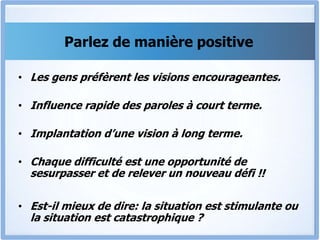 Parlez de manière positive
• Les gens préfèrent les visions encourageantes.
• Influence rapide des paroles à court terme.
• Implantation d’une vision à long terme.
• Chaque difficulté est une opportunité de
sesurpasser et de relever un nouveau défi !!
• Est-il mieux de dire: la situation est stimulante ou
la situation est catastrophique ?
 