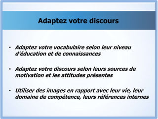 Adaptez votre discours
• Adaptez votre vocabulaire selon leur niveau
d’éducation et de connaissances
• Adaptez votre discours selon leurs sources de
motivation et les attitudes présentes
• Utiliser des images en rapport avec leur vie, leur
domaine de compétence, leurs références internes
 