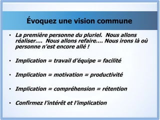Évoquez une vision commune
• La première personne du pluriel. Nous allons
réaliser…. Nous allons refaire…. Nous irons là où
personne n'est encore allé !
• Implication = travail d’équipe = facilité
• Implication = motivation = productivité
• Implication = compréhension = rétention
• Confirmez l’intérêt et l’implication
 