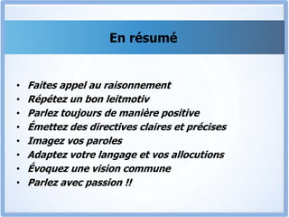 En résumé
• Faites appel au raisonnement
• Répétez un bon leitmotiv
• Parlez toujours de manière positive
• Émettez des directives claires et précises
• Imagez vos paroles
• Adaptez votre langage et vos allocutions
• Évoquez une vision commune
• Parlez avec passion !!
 
