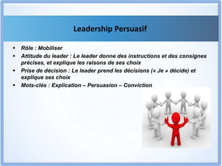 Leadership Persuasif
 Rôle : Mobiliser
 Attitude du leader : Le leader donne des instructions et des consignes
précises, et explique les raisons de ses choix
 Prise de décision : Le leader prend les décisions (« Je » décide) et
explique ses choix
 Mots-clés : Explication – Persuasion – Conviction
 