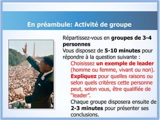 En préambule: Activité de groupe
4
Répartissez-vous en groupes de 3-4
personnes
Vous disposez de 5-10 minutes pour
répondre à la question suivante :
Choisissez un exemple de leader
(homme ou femme, vivant ou non).
Expliquez pour quelles raisons ou
selon quels critères cette personne
peut, selon vous, être qualifiée de
“leader”.
Chaque groupe disposera ensuite de
2-3 minutes pour présenter ses
conclusions.
 