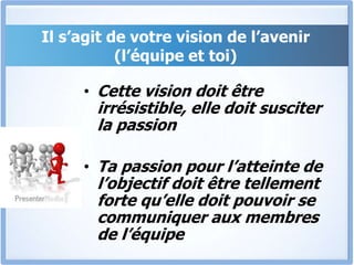 Il s’agit de votre vision de l’avenir
(l’équipe et toi)
• Cette vision doit être
irrésistible, elle doit susciter
la passion
• Ta passion pour l’atteinte de
l’objectif doit être tellement
forte qu’elle doit pouvoir se
communiquer aux membres
de l’équipe
 