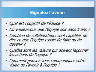 Signalez l’avenir
• Quel est l’objectif de l’équipe ?
• Où voulez-vous que l’équipe soit dans 5 ans ?
• Combien de collaborateurs sont capables de
dire ce que l’équipe essaie de faire ou de
devenir ?
• Quelles sont les valeurs qui doivent façonner
les actions de l’équipe ?
• Comment pouvez-vous communiquer votre
vision de l’avenir à l’équipe ?
 