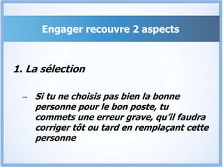 Engager recouvre 2 aspects
1. La sélection
– Si tu ne choisis pas bien la bonne
personne pour le bon poste, tu
commets une erreur grave, qu’il faudra
corriger tôt ou tard en remplaçant cette
personne
 