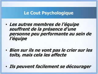Le Cout Psychologique
• Les autres membres de l’équipe
souffrent de la présence d’une
personne peu performante au sein de
l’équipe
• Bien sur ils ne vont pas le crier sur les
toits, mais cela les affecte
• Ils peuvent facilement se décourager
 