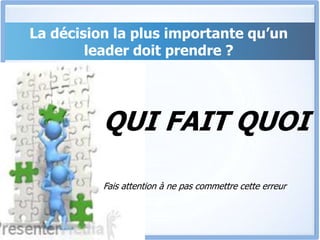 QUI FAIT QUOI
Fais attention à ne pas commettre cette erreur
La décision la plus importante qu’un
leader doit prendre ?
 