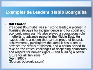 Exemples de Leaders :Habib Bourguiba
• Bill Clinton
President Bourguiba was a historic leader, a pioneer in
Tunisia's struggle for independence and for social and
economic progress. He also played a courageous role
in efforts to advance peace in the Middle East. He
leaves behind a nation that can be proud of its social
achievements, particularly the steps it has taken to
advance the status of women, and a nation poised to
take on the critical challenges of deepening democracy
and respect for human rights -- and building a better
future for all Tunisians. "
(April 2000)
(Source: bourguiba.com)
 
