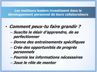 Les meilleurs leaders investissent dans le
développement personnel de leurs collaborateurs
• Comment peux-tu faire grandir ?
– Suscite le désir d’apprendre, de se
perfectionner
– Donne des entrainements spécifiques
– Crée des opportunités de progrès
personnels
– Fournis les informations nécessaires
– Joue le rôle de mentor
 