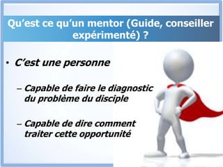 Qu’est ce qu’un mentor (Guide, conseiller
expérimenté) ?
• C’est une personne
– Capable de faire le diagnostic
du problème du disciple
– Capable de dire comment
traiter cette opportunité
 