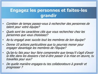 Engagez les personnes et faites-les
grandir
• Combien de temps passez-vous à rechercher des personnes de
talent pour votre équipe?
• Quels sont les caractères clés que vous recherchez chez les
personnes que vous choisissez?
• As-tu engagé avec succès tout les membres de ton équipe?
• Donne 10 actions particulières que tu pourrais mener pour
engager davantage les membres de l’équipe?
• Qu’as-tu fais pour leur faire comprendre que lorsqu’il s’agit d’avoir
la tête dans les dossiers c’est-à-dire passer à la mise en œuvre, tu
travailles pour eux?
• De quelle manière engages-tu tes collaborateurs à grandir et
progresser ?
 