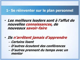 1- Se réinventer sur le plan personnel
• Les meilleurs leaders sont à l’affut de
nouvelles connaissances, de
nouveaux savoir-faire
• Ils n’arrêtent jamais d’apprendre
– Certains lisent
– D’autres écoutent des conférences
– D’autres prennent du temps avec un
mentor
 