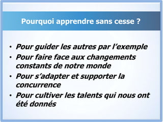 Pourquoi apprendre sans cesse ?
• Pour guider les autres par l’exemple
• Pour faire face aux changements
constants de notre monde
• Pour s’adapter et supporter la
concurrence
• Pour cultiver les talents qui nous ont
été donnés
 