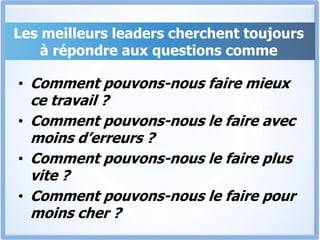 Les meilleurs leaders cherchent toujours
à répondre aux questions comme
• Comment pouvons-nous faire mieux
ce travail ?
• Comment pouvons-nous le faire avec
moins d’erreurs ?
• Comment pouvons-nous le faire plus
vite ?
• Comment pouvons-nous le faire pour
moins cher ?
 