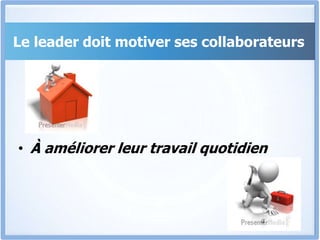 Le leader doit motiver ses collaborateurs
• À améliorer leur travail quotidien
 