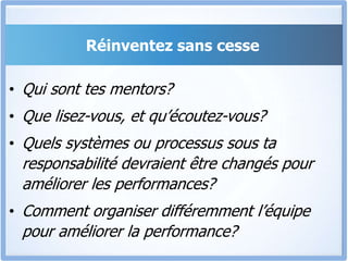 Réinventez sans cesse
• Qui sont tes mentors?
• Que lisez-vous, et qu’écoutez-vous?
• Quels systèmes ou processus sous ta
responsabilité devraient être changés pour
améliorer les performances?
• Comment organiser différemment l’équipe
pour améliorer la performance?
 