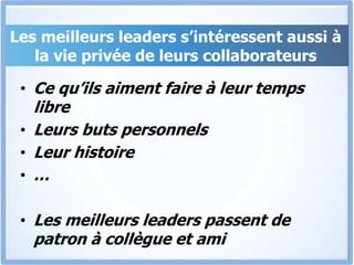 Les meilleurs leaders s’intéressent aussi à
la vie privée de leurs collaborateurs
• Ce qu’ils aiment faire à leur temps
libre
• Leurs buts personnels
• Leur histoire
• …
• Les meilleurs leaders passent de
patron à collègue et ami
 