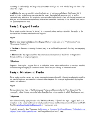 should try to acknowledge that they have received the message and even better if they can offer a “by
when” for a reply.

In addition the receiver should treat seriously the act of putting somebody on their buddy list. It
would be better to decline such a request at the outset than to include someone only to neglect
communicating with them. To me putting you on my buddy list implies I am offering to communicate
with you on reasonable topics of shared interest in a reasonable timeframe. Even better if both parties
can agree expectations here.

Party 3. Engaged Parties
These are the people who may be already in a communications session with either the sender or the
receiver when the other communication happens

Rights

The two most important rights of the Engaged Parties would seem to be “Full Attention” and
“Reasonable Continuity”.

a) The first is about not expecting the other party to be multi-tasking so much that they are not paying
attention.

b) The second is the expectation that the communication once started should not be fragmented
through multiple or long interruptions.

Obligations

To protect these rights I suggest there is an obligation on the sender and receiver to wherever possible
avoid initiating or replying to communications whilst they are already in communications.

Party 4. Disinterested Parties
These are the people who are not in any communications session with either the sender or the receiver
but may be impacted when another communication happens. For example, a phone call ringing in a
concert hall audience!

Rights

The most important right of the Disinterested Parties would seem to be the “Non-Disruption” for
example by a loud ringing tone or by being forced to hear a conversation in which they have no part.

Obligations

This seems to mostly apply to audio calls (Mobile or VoIP). To protect this right I suggest there is an
obligation on the sender and receiver to fully use their voice mail facilities on mobile phone and VoIP.
Read this article on Social Mobile research is very relevant here.

Originally written by Ken Thompson for Bioteams as "Intrusive Mobile and Internet Technologies: an
etiquette for socially responsible use" and first published on June 2 2006
 