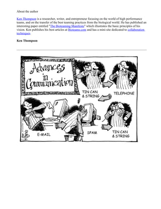 About the author

Ken Thompson is a researcher, writer, and entrepreneur focusing on the world of high performance
teams, and on the transfer of the best teaming practices from the biological world. He has published an
interesting paper entitled "The Bioteaming Manifesto" which illustrates the basic principles of his
vision. Ken publishes his best articles at Bioteams.com and has a mini-site dedicated to collaboration
techniques.

Ken Thompson
 
