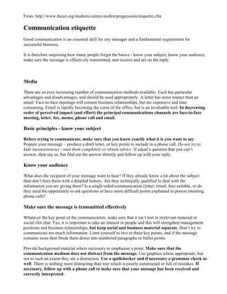 From: http://www.theiet.org/students/career-toolkit/progression/etiquette.cfm

Communication etiquette
Good communication is an essential skill for any manager and a fundamental requirement for
successful business.

It is therefore surprising how many people forget the basics - know your subject, know your audience,
make sure the message is effectively transmitted, and receive and act on the reply.



Media

There are an ever increasing number of communication methods available. Each has particular
advantages and disadvantages, and should be used appropriately. A letter has more impact than an
email. Face-to-face meetings will cement business relationships, but are expensive and time
consuming. Email is rapidly becoming the curse of the office, but is an invaluable tool. In decreasing
order of perceived impact (and effort) the principal communications channels are face-to-face
meeting, letter, fax, memo, phone call and email.

Basic principles - know your subject

Before trying to communicate, make sure that you know exactly what it is you want to say.
Prepare your message – produce a draft letter, or key points to include in a phone call. Do not try to
hide inconsistencies - omit them completely or obtain advice. If asked a question that you can’t
answer, then say so, but find out the answer directly and follow up with your reply.

Know your audience

What does the recipient of your message want to hear? If they already know a lot about the subject
then don’t bore them with a detailed history. Are they technically qualified to deal with the
information you are giving them? Is a single-sided communication (letter, email, fax) suitable, or do
they need the opportunity to ask questions or have more difficult points explained in person (meeting,
phone call)?

Make sure the message is transmitted effectively

Whatever the key point of the communication, make sure that it isn’t lost in irrelevant material or
social chit chat. Yes, it is important to take an interest in people and this will strengthen management
positions and business relationships, but keep social and business material separate. Don’t try to
communicate too much information. Limit yourself to two or three key points, and if the message
contains more then break them down into numbered paragraphs or bullet points.

Provide background material where necessary to emphasise a point. Make sure that the
communication medium does not distract from the message. Use graphics where appropriate, but
not to such an extent they are a distraction. Use a spellchecker and if necessary a grammar check as
well. There is nothing more distracting than text which is poorly constructed or full of mistakes. If
necessary, follow up with a phone call to make sure that your message has been received and
correctly interpreted.
 