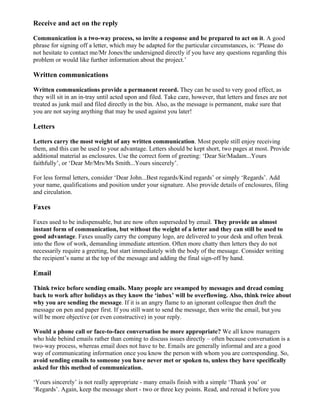 Receive and act on the reply

Communication is a two-way process, so invite a response and be prepared to act on it. A good
phrase for signing off a letter, which may be adapted for the particular circumstances, is: ‘Please do
not hesitate to contact me/Mr Jones/the undersigned directly if you have any questions regarding this
problem or would like further information about the project.’

Written communications

Written communications provide a permanent record. They can be used to very good effect, as
they will sit in an in-tray until acted upon and filed. Take care, however, that letters and faxes are not
treated as junk mail and filed directly in the bin. Also, as the message is permanent, make sure that
you are not saying anything that may be used against you later!

Letters

Letters carry the most weight of any written communication. Most people still enjoy receiving
them, and this can be used to your advantage. Letters should be kept short, two pages at most. Provide
additional material as enclosures. Use the correct form of greeting: ‘Dear Sir/Madam...Yours
faithfully’, or ‘Dear Mr/Mrs/Ms Smith...Yours sincerely’.

For less formal letters, consider ‘Dear John...Best regards/Kind regards’ or simply ‘Regards’. Add
your name, qualifications and position under your signature. Also provide details of enclosures, filing
and circulation.

Faxes

Faxes used to be indispensable, but are now often superseded by email. They provide an almost
instant form of communication, but without the weight of a letter and they can still be used to
good advantage. Faxes usually carry the company logo, are delivered to your desk and often break
into the flow of work, demanding immediate attention. Often more chatty then letters they do not
necessarily require a greeting, but start immediately with the body of the message. Consider writing
the recipient’s name at the top of the message and adding the final sign-off by hand.

Email

Think twice before sending emails. Many people are swamped by messages and dread coming
back to work after holidays as they know the ‘inbox’ will be overflowing. Also, think twice about
why you are sending the message. If it is an angry flame to an ignorant colleague then draft the
message on pen and paper first. If you still want to send the message, then write the email, but you
will be more objective (or even constructive) in your reply.

Would a phone call or face-to-face conversation be more appropriate? We all know managers
who hide behind emails rather than coming to discuss issues directly – often because conversation is a
two-way process, whereas email does not have to be. Emails are generally informal and are a good
way of communicating information once you know the person with whom you are corresponding. So,
avoid sending emails to someone you have never met or spoken to, unless they have specifically
asked for this method of communication.

‘Yours sincerely’ is not really appropriate - many emails finish with a simple ‘Thank you’ or
‘Regards’. Again, keep the message short - two or three key points. Read, and reread it before you
 