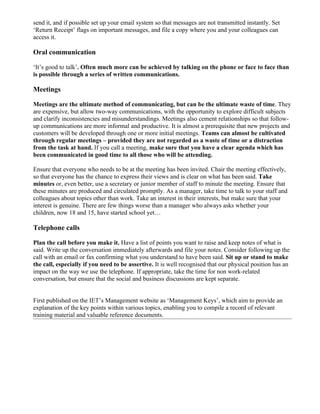 send it, and if possible set up your email system so that messages are not transmitted instantly. Set
‘Return Receipt’ flags on important messages, and file a copy where you and your colleagues can
access it.

Oral communication

‘It’s good to talk’. Often much more can be achieved by talking on the phone or face to face than
is possible through a series of written communications.

Meetings

Meetings are the ultimate method of communicating, but can be the ultimate waste of time. They
are expensive, but allow two-way communications, with the opportunity to explore difficult subjects
and clarify inconsistencies and misunderstandings. Meetings also cement relationships so that follow-
up communications are more informal and productive. It is almost a prerequisite that new projects and
customers will be developed through one or more initial meetings. Teams can almost be cultivated
through regular meetings – provided they are not regarded as a waste of time or a distraction
from the task at hand. If you call a meeting, make sure that you have a clear agenda which has
been communicated in good time to all those who will be attending.

Ensure that everyone who needs to be at the meeting has been invited. Chair the meeting effectively,
so that everyone has the chance to express their views and is clear on what has been said. Take
minutes or, even better, use a secretary or junior member of staff to minute the meeting. Ensure that
these minutes are produced and circulated promptly. As a manager, take time to talk to your staff and
colleagues about topics other than work. Take an interest in their interests, but make sure that your
interest is genuine. There are few things worse than a manager who always asks whether your
children, now 18 and 15, have started school yet…

Telephone calls

Plan the call before you make it. Have a list of points you want to raise and keep notes of what is
said. Write up the conversation immediately afterwards and file your notes. Consider following up the
call with an email or fax confirming what you understand to have been said. Sit up or stand to make
the call, especially if you need to be assertive. It is well recognised that our physical position has an
impact on the way we use the telephone. If appropriate, take the time for non work-related
conversation, but ensure that the social and business discussions are kept separate.


First published on the IET’s Management website as ‘Management Keys’, which aim to provide an
explanation of the key points within various topics, enabling you to compile a record of relevant
training material and valuable reference documents.
 