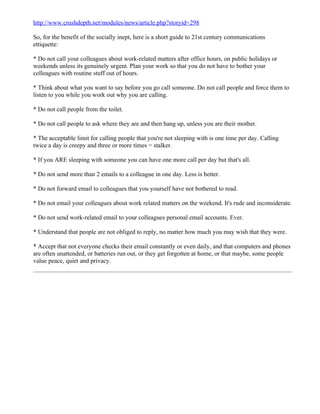 http://www.crushdepth.net/modules/news/article.php?storyid=298

So, for the benefit of the socially inept, here is a short guide to 21st century communications
ettiquette:

* Do not call your colleagues about work-related matters after office hours, on public holidays or
weekends unless its genuinely urgent. Plan your work so that you do not have to bother your
colleagues with routine stuff out of hours.

* Think about what you want to say before you go call someone. Do not call people and force them to
listen to you while you work out why you are calling.

* Do not call people from the toilet.

* Do not call people to ask where they are and then hang up, unless you are their mother.

* The acceptable limit for calling people that you're not sleeping with is one time per day. Calling
twice a day is creepy and three or more times = stalker.

* If you ARE sleeping with someone you can have one more call per day but that's all.

* Do not send more than 2 emails to a colleague in one day. Less is better.

* Do not forward email to colleagues that you yourself have not bothered to read.

* Do not email your colleagues about work related matters on the weekend. It's rude and inconsiderate.

* Do not send work-related email to your colleagues personal email accounts. Ever.

* Understand that people are not obliged to reply, no matter how much you may wish that they were.

* Accept that not everyone checks their email constantly or even daily, and that computers and phones
are often unattended, or batteries run out, or they get forgotten at home, or that maybe, some people
value peace, quiet and privacy.
 
