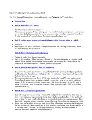 http://www.albion.com/netiquette/corerules.html

The Core Rules of Netiquette are excerpted from the book Netiquette by Virginia Shea.

   •   Introduction

   •   Rule 1: Remember the Human

   -   Would you say it to the person's face?
   -   When you communicate through cyberspace -- via email or on discussion groups -- your words
       are written. And chances are they're stored somewhere where you have no control over them.
       In other words, there's a good chance they can come back to haunt you.

   •   Rule 2: Adhere to the same standards of behavior online that you follow in real life

   -   Be ethical
   -   Breaking the law is bad Netiquette - Netiquette mandates that you do your best to act within
       the laws of society and cyberspace.

   •   Rule 3: Know where you are in cyberspace

   -   Netiquette varies from domain to domain
   -   Lurk before you leap - When you enter a domain of cyberspace that's new to you, take a look
       around. Spend a while listening to the chat or reading the archives. Get a sense of how the
       people who are already there act. Then go ahead and participate.

   •   Rule 4: Respect other people's time and bandwidth

   -   You are not the center of cyberspace - So don't expect instant responses to all your questions,
       and don't assume that all readers will agree with -- or care about -- your passionate arguments.
   -   Rules for discussion groups
   -   To whom should messages be directed? (Or why "mailing list" could become a dirty word) -
       People have less time than ever today, precisely because they have so much information to
       absorb. Before you copy people on your messages, ask yourself whether they really need to
       know. If the answer is no, don't waste their time. If the answer is maybe, think twice before
       you hit the send key.

   •   Rule 5: Make yourself look good online

   -   Take advantage of your anonymity - You won't be judged by the color of your skin, eyes, or
       hair, your weight, your age, or your clothing. You will, however, be judged by the quality of
       your writing. For most people who choose to communicate online, this is an advantage; if they
       didn't enjoy using the written word, they wouldn't be there. So spelling and grammar do count.
   -   Know what you're talking about and make sense - Bad information propagates like wildfire on
       the net. And once it's been through two or three iterations, you get the same distortion effect as
       in the party game "Operator": Whatever you originally said may be unrecognizable. In
       addition, make sure your notes are clear and logical.
 