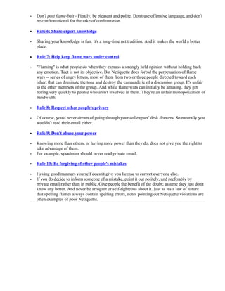 -   Don't post flame-bait - Finally, be pleasant and polite. Don't use offensive language, and don't
    be confrontational for the sake of confrontation.

•   Rule 6: Share expert knowledge

-   Sharing your knowledge is fun. It's a long-time net tradition. And it makes the world a better
    place.

•   Rule 7: Help keep flame wars under control

-   "Flaming" is what people do when they express a strongly held opinion without holding back
    any emotion. Tact is not its objective. But Netiquette does forbid the perpetuation of flame
    wars -- series of angry letters, most of them from two or three people directed toward each
    other, that can dominate the tone and destroy the camaraderie of a discussion group. It's unfair
    to the other members of the group. And while flame wars can initially be amusing, they get
    boring very quickly to people who aren't involved in them. They're an unfair monopolization of
    bandwidth.

•   Rule 8: Respect other people's privacy

-   Of course, you'd never dream of going through your colleagues' desk drawers. So naturally you
    wouldn't read their email either.

•   Rule 9: Don't abuse your power

-   Knowing more than others, or having more power than they do, does not give you the right to
    take advantage of them.
-   For example, sysadmins should never read private email.

•   Rule 10: Be forgiving of other people's mistakes

-   Having good manners yourself doesn't give you license to correct everyone else.
-   If you do decide to inform someone of a mistake, point it out politely, and preferably by
    private email rather than in public. Give people the benefit of the doubt; assume they just don't
    know any better. And never be arrogant or self-righteous about it. Just as it's a law of nature
    that spelling flames always contain spelling errors, notes pointing out Netiquette violations are
    often examples of poor Netiquette.
 