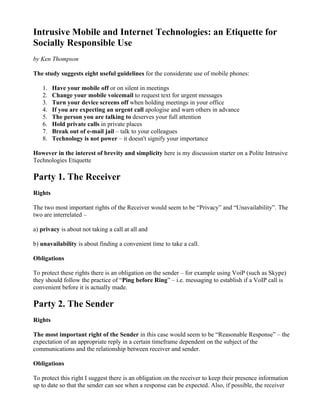 Intrusive Mobile and Internet Technologies: an Etiquette for
Socially Responsible Use
by Ken Thompson

The study suggests eight useful guidelines for the considerate use of mobile phones:

   1.    Have your mobile off or on silent in meetings
   2.    Change your mobile voicemail to request text for urgent messages
   3.    Turn your device screens off when holding meetings in your office
   4.    If you are expecting an urgent call apologise and warn others in advance
   5.    The person you are talking to deserves your full attention
   6.    Hold private calls in private places
   7.    Break out of e-mail jail – talk to your colleagues
   8.    Technology is not power – it doesn't signify your importance

However in the interest of brevity and simplicity here is my discussion starter on a Polite Intrusive
Technologies Etiquette

Party 1. The Receiver
Rights

The two most important rights of the Receiver would seem to be “Privacy” and “Unavailability”. The
two are interrelated –

a) privacy is about not taking a call at all and

b) unavailability is about finding a convenient time to take a call.

Obligations

To protect these rights there is an obligation on the sender – for example using VoiP (such as Skype)
they should follow the practice of “Ping before Ring” – i.e. messaging to establish if a VoIP call is
convenient before it is actually made.

Party 2. The Sender
Rights

The most important right of the Sender in this case would seem to be “Reasonable Response” – the
expectation of an appropriate reply in a certain timeframe dependent on the subject of the
communications and the relationship between receiver and sender.

Obligations

To protect this right I suggest there is an obligation on the receiver to keep their presence information
up to date so that the sender can see when a response can be expected. Also, if possible, the receiver
 