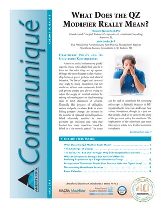 Healthcare Policy and its
Unintended Consequences
	 American medicine has many quirky
aspects. Those who claim they can fix it
have no clue what they are up against.
Perhaps the most bizarre is the relation-
ship between payer policies and clinical
behavior. The law of supply and demand
may apply to many disciplines, but not
medicine, at least not consistently. Public
and private payers are always trying to
adjust the supply of medical services by
raising or lowering rates or implementing
rules to limit utilization of services.
Normally this process of utilization
review and policy revision kicks in when
billing patterns change. An increase in
the number of epidural steroid injections
billed ultimately resulted in lower
payment per injection and rules that
limited how many injections could be
billed in a six-month period. The same
can be said in anesthesia for screening
endoscopy: a dramatic increase in bill-
ings resulted in new codes and lower base
values. Sometimes, though, it is just not
that simple. And so we come to the story
of the payment policy for anesthesia. The
implications of the anesthesia care team
take us to a whole new level of economic
complexity.
ANESTHESIA
BUSINESSCONSULTANTS
➤ INSIDE THIS ISSUE:
Continued on page 4
What Does the QZ
Modifier Really Mean?
Howard Greenfield, MD
Founder and Principal, Enhance Perioperative & Anesthesia Consulting
Aventure, FL
Jody Locke, MA
Vice President of Anesthesia and Pain Practice Management Services
Anesthesia Business Consultants, LLC, Jackson, MI
Anesthesia Business Consultants is proud to be a
FALL2019	VOLUME24,ISSUE4
SOCaicpa.org/soc
Fo
rm
erly SAS 70 Repo
rts
AICPASe
rvice Organization Contr
olReports
S E R V I C E O R G A N I Z AT I O N S
What Does the QZ Modifier Really Mean?  .  .  .  .  .  .  .  .  .  .  .  .  .  .  .  .  .  .  .  .  .  .  .  .  .  .  .  .  . 1
The Challenge of Change  .  .  .  .  .  .  .  .  .  .  .  .  .  .  .  .  .  .  .  .  .  .  .  .  .  .  .  .  .  .  .  .  .  .  .  .  .  .  .  . 2
The Good,The Bad and The Ugly: Why Some Negotiations Succeed  .  .  .  .  .  .  . 3
What If Everyone Is Doing It ButYou Don’t Want To:
Resisting Acquisition by a Larger Anesthesia Group  .  .  .  .  .  .  .  .  .  .  .  .  .  .  .  .  .  .  .  . 12
Perioperative Telehealth: Should Your Practice Make the Digital Leap?  .  .  .  . 15
Documenting Anesthesia Services  .  .  .  .  .  .  .  .  .  .  .  .  .  .  .  .  .  .  .  .  .  .  .  .  .  .  .  .  .  .  .  .  .  .  .  . 19
Event Calendar .  .  .  .  .  .  .  .  .  .  .  .  .  .  .  .  .  .  .  .  .  .  .  .  .  .  .  .  .  .  .  .  .  .  .  .  .  .  .  .  .  .  .  .  .  .  .  .  .  . 24
 