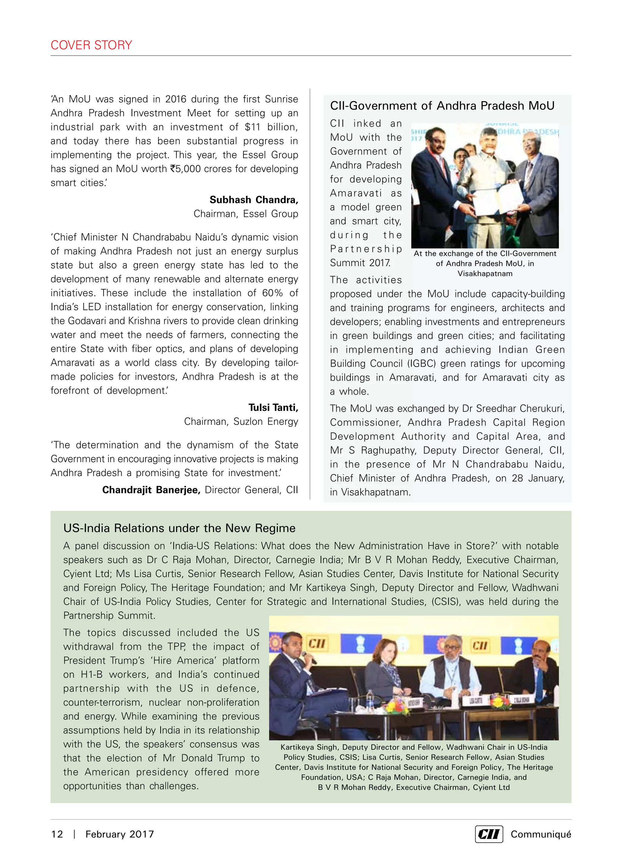 12  |  February 2017	 Communiqué
CII-Government of Andhra Pradesh MoU
CII inked an
MoU with the
Government of
Andhra Pradesh
for developing
Amaravati as
a model green
and smart city,
d u r i n g t h e
P a r t n e r s h i p
Summit 2017.
The activities
proposed under the MoU include capacity-building
and training programs for engineers, architects and
developers; enabling investments and entrepreneurs
in green buildings and green cities; and facilitating
in implementing and achieving Indian Green
Building Council (IGBC) green ratings for upcoming
buildings in Amaravati, and for Amaravati city as
a whole.
The MoU was exchanged by Dr Sreedhar Cherukuri,
Commissioner, Andhra Pradesh Capital Region
Development Authority and Capital Area, and
Mr S Raghupathy, Deputy Director General, CII,
in the presence of Mr N Chandrababu Naidu,
Chief Minister of Andhra Pradesh, on 28 January,
in Visakhapatnam.
COVER STORY
At the exchange of the CII-Government
of Andhra Pradesh MoU, in
Visakhapatnam
‘An MoU was signed in 2016 during the first Sunrise
Andhra Pradesh Investment Meet for setting up an
industrial park with an investment of $11 billion,
and today there has been substantial progress in
implementing the project. This year, the Essel Group
has signed an MoU worth `5,000 crores for developing
smart cities.’
Subhash Chandra,
Chairman, Essel Group
‘Chief Minister N Chandrababu Naidu’s dynamic vision
of making Andhra Pradesh not just an energy surplus
state but also a green energy state has led to the
development of many renewable and alternate energy
initiatives. These include the installation of 60% of
India’s LED installation for energy conservation, linking
the Godavari and Krishna rivers to provide clean drinking
water and meet the needs of farmers, connecting the
entire State with fiber optics, and plans of developing
Amaravati as a world class city. By developing tailor-
made policies for investors, Andhra Pradesh is at the
forefront of development.’
Tulsi Tanti,
Chairman, Suzlon Energy
‘The determination and the dynamism of the State
Government in encouraging innovative projects is making
Andhra Pradesh a promising State for investment.’
Chandrajit Banerjee, Director General, CII
US-India Relations under the New Regime
A  panel discussion on ‘India-US Relations: What does the New Administration Have in Store?’ with notable
speakers such as Dr C Raja Mohan, Director, Carnegie India; Mr B V R Mohan Reddy, Executive Chairman,
Cyient Ltd; Ms Lisa Curtis, Senior Research Fellow, Asian Studies Center, Davis Institute for National Security
and Foreign Policy, The Heritage Foundation; and Mr Kartikeya Singh, Deputy Director and Fellow, Wadhwani
Chair of US-India Policy Studies, Center for Strategic and International Studies, (CSIS), was held during the
Partnership Summit.
The topics discussed included the US
withdrawal from the TPP, the impact of
President Trump’s ‘Hire America’ platform
on H1-B workers, and India’s continued
partnership with the US in defence,
counter-terrorism, nuclear non-proliferation
and energy. While examining the previous
assumptions held by India in its relationship
with the US, the speakers’ consensus was
that the election of Mr Donald Trump to
the American presidency offered more
opportunities than challenges.
Kartikeya Singh, Deputy Director and Fellow, Wadhwani Chair in US-India
Policy Studies, CSIS; Lisa Curtis, Senior Research Fellow, Asian Studies
Center, Davis Institute for National Security and Foreign Policy, The Heritage
Foundation, USA; C Raja Mohan, Director, Carnegie India, and
B V R Mohan Reddy, Executive Chairman, Cyient Ltd
 
