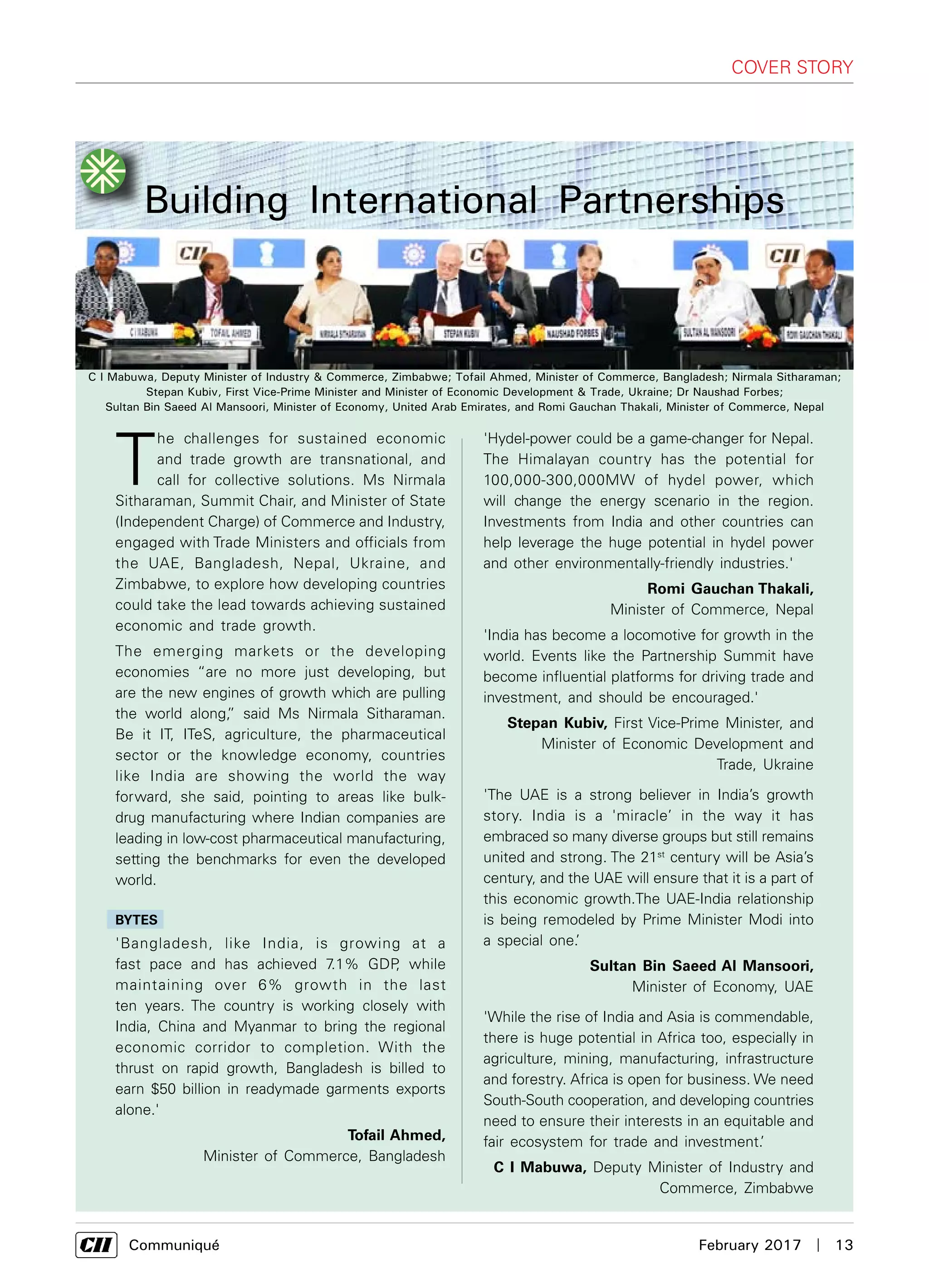      Communiqué	 February 2017  |  13
Building International Partnerships
'Hydel-power could be a game-changer for Nepal.
The Himalayan country has the potential for
100,000-300,000MW of hydel power, which
will change the energy scenario in the region.
Investments from India and other countries can
help leverage the huge potential in hydel power
and other environmentally-friendly industries.'
Romi Gauchan Thakali,
Minister of Commerce, Nepal
'India has become a locomotive for growth in the
world. Events like the Partnership Summit have
become influential platforms for driving trade and
investment, and should be encouraged.'
Stepan Kubiv, First Vice-Prime Minister, and
Minister of Economic Development and
Trade, Ukraine
'The UAE is a strong believer in India’s growth
story. India is a 'miracle’ in the way it has
embraced so many diverse groups but still remains
united and strong. The 21st
century will be Asia’s
century, and the UAE will ensure that it is a part of
this economic growth.The UAE-India relationship
is being remodeled by Prime Minister Modi into
a special one.’
Sultan Bin Saeed Al Mansoori,
Minister of Economy, UAE
'While the rise of India and Asia is commendable,
there is huge potential in Africa too, especially in
agriculture, mining, manufacturing, infrastructure
and forestry. Africa is open for business. We need
South-South cooperation, and developing countries
need to ensure their interests in an equitable and
fair ecosystem for trade and investment.’
C I Mabuwa, Deputy Minister of Industry and
Commerce, Zimbabwe
COVER STORY
C I Mabuwa, Deputy Minister of Industry & Commerce, Zimbabwe; Tofail Ahmed, Minister of Commerce, Bangladesh; Nirmala Sitharaman;
Stepan Kubiv, First Vice-Prime Minister and Minister of Economic Development & Trade, Ukraine; Dr Naushad Forbes;
Sultan Bin Saeed Al Mansoori, Minister of Economy, United Arab Emirates, and Romi Gauchan Thakali, Minister of Commerce, Nepal
T
he challenges for sustained economic
and trade growth are transnational, and
call for collective solutions. Ms Nirmala
Sitharaman, Summit Chair, and Minister of State
(Independent Charge) of Commerce and Industry,
engaged with Trade Ministers and officials from
the UAE, Bangladesh, Nepal, Ukraine, and
Zimbabwe, to explore how developing countries
could take the lead towards achieving sustained
economic and trade growth.
The emerging markets or the developing
economies “are no more just developing, but
are the new engines of growth which are pulling
the world along,” said Ms Nirmala Sitharaman.
Be it IT, ITeS, agriculture, the pharmaceutical
sector or the knowledge economy, countries
like India are showing the world the way
forward, she said, pointing to areas like bulk-
drug manufacturing where Indian companies are
leading in low-cost pharmaceutical manufacturing,
setting the benchmarks for even the developed
world.
BYTES
'Bangladesh, like India, is growing at a
fast pace and has achieved 7.1% GDP, while
maintaining over 6% growth in the last
ten years. The country is working closely with
India, China and Myanmar to bring the regional
economic corridor to completion. With the
thrust on rapid growth, Bangladesh is billed to
earn $50 billion in readymade garments exports
alone.'
Tofail Ahmed,
Minister of Commerce, Bangladesh
 