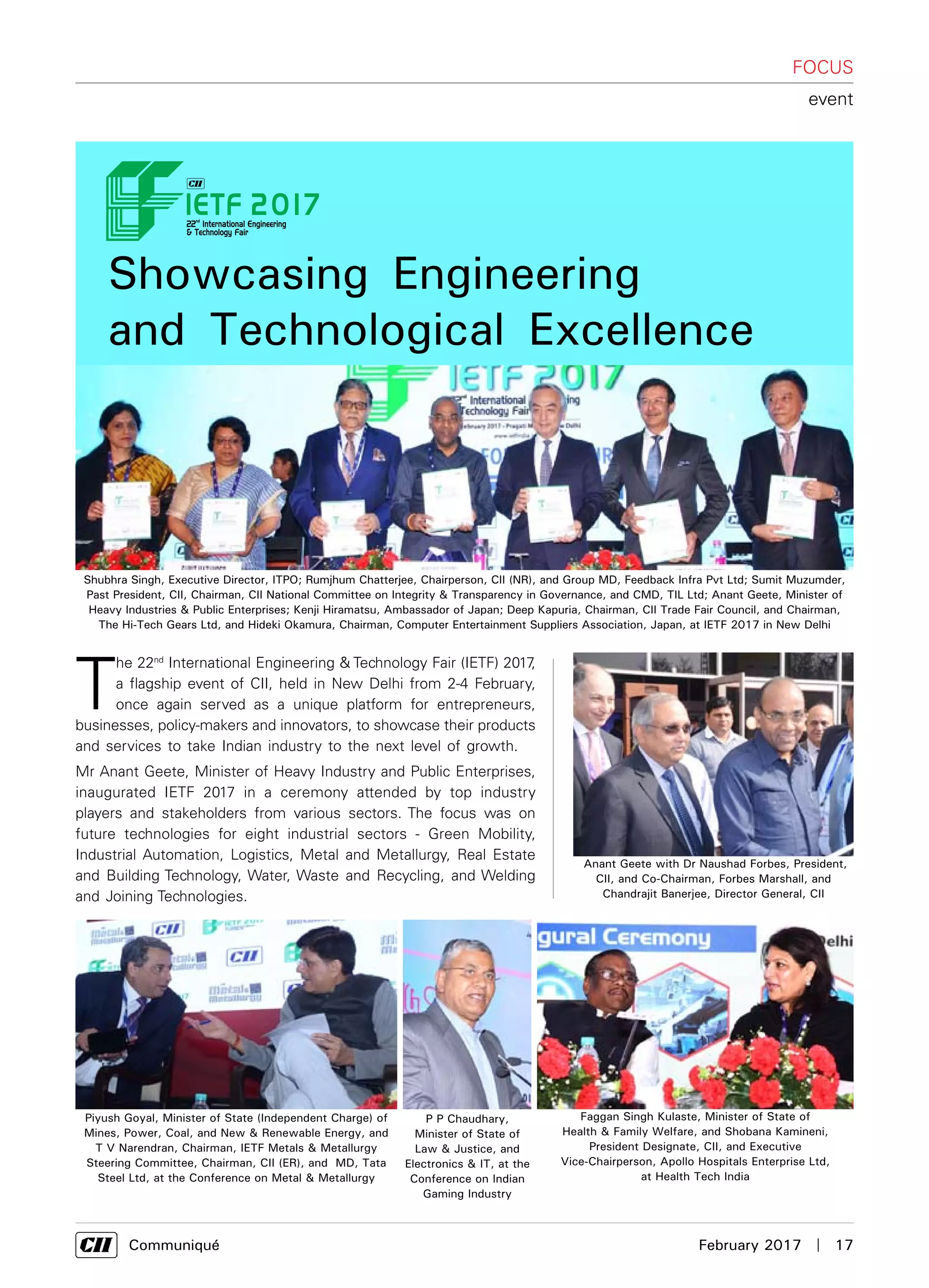      Communiqué	 February 2017  |  17
T
he 22nd
International Engineering & Technology Fair (IETF) 2017,
a flagship event of CII, held in New Delhi from 2-4 February,
once again served as a unique platform for entrepreneurs,
businesses, policy-makers and innovators, to showcase their products
and services to take Indian industry to the next level of growth.
Mr Anant Geete, Minister of Heavy Industry and Public Enterprises,
inaugurated IETF 2017 in a ceremony attended by top industry
players and stakeholders from various sectors. The focus was on
future technologies for eight industrial sectors - Green Mobility,
Industrial Automation, Logistics, Metal and Metallurgy, Real Estate
and Building Technology, Water, Waste and Recycling, and Welding
and Joining Technologies.
Showcasing Engineering
and Technological Excellence
FOCUS
event
Shubhra Singh, Executive Director, ITPO; Rumjhum Chatterjee, Chairperson, CII (NR), and Group MD, Feedback Infra Pvt Ltd; Sumit Muzumder,
Past President, CII, Chairman, CII National Committee on Integrity & Transparency in Governance, and CMD, TIL Ltd; Anant Geete, Minister of
Heavy Industries & Public Enterprises; Kenji Hiramatsu, Ambassador of Japan; Deep Kapuria, Chairman, CII Trade Fair Council, and Chairman,
The Hi-Tech Gears Ltd, and Hideki Okamura, Chairman, Computer Entertainment Suppliers Association, Japan, at IETF 2017 in New Delhi
Faggan Singh Kulaste, Minister of State of
Health & Family Welfare, and Shobana Kamineni,
President Designate, CII, and Executive
Vice-Chairperson, Apollo Hospitals Enterprise Ltd,
at Health Tech India
P P Chaudhary,
Minister of State of
Law & Justice, and
Electronics & IT, at the
Conference on Indian
Gaming Industry
Piyush Goyal, Minister of State (Independent Charge) of
Mines, Power, Coal, and New & Renewable Energy, and
T V Narendran, Chairman, IETF Metals & Metallurgy
Steering Committee, Chairman, CII (ER), and MD, Tata
Steel Ltd, at the Conference on Metal & Metallurgy
Anant Geete with Dr Naushad Forbes, President,
CII, and Co-Chairman, Forbes Marshall, and
Chandrajit Banerjee, Director General, CII
 