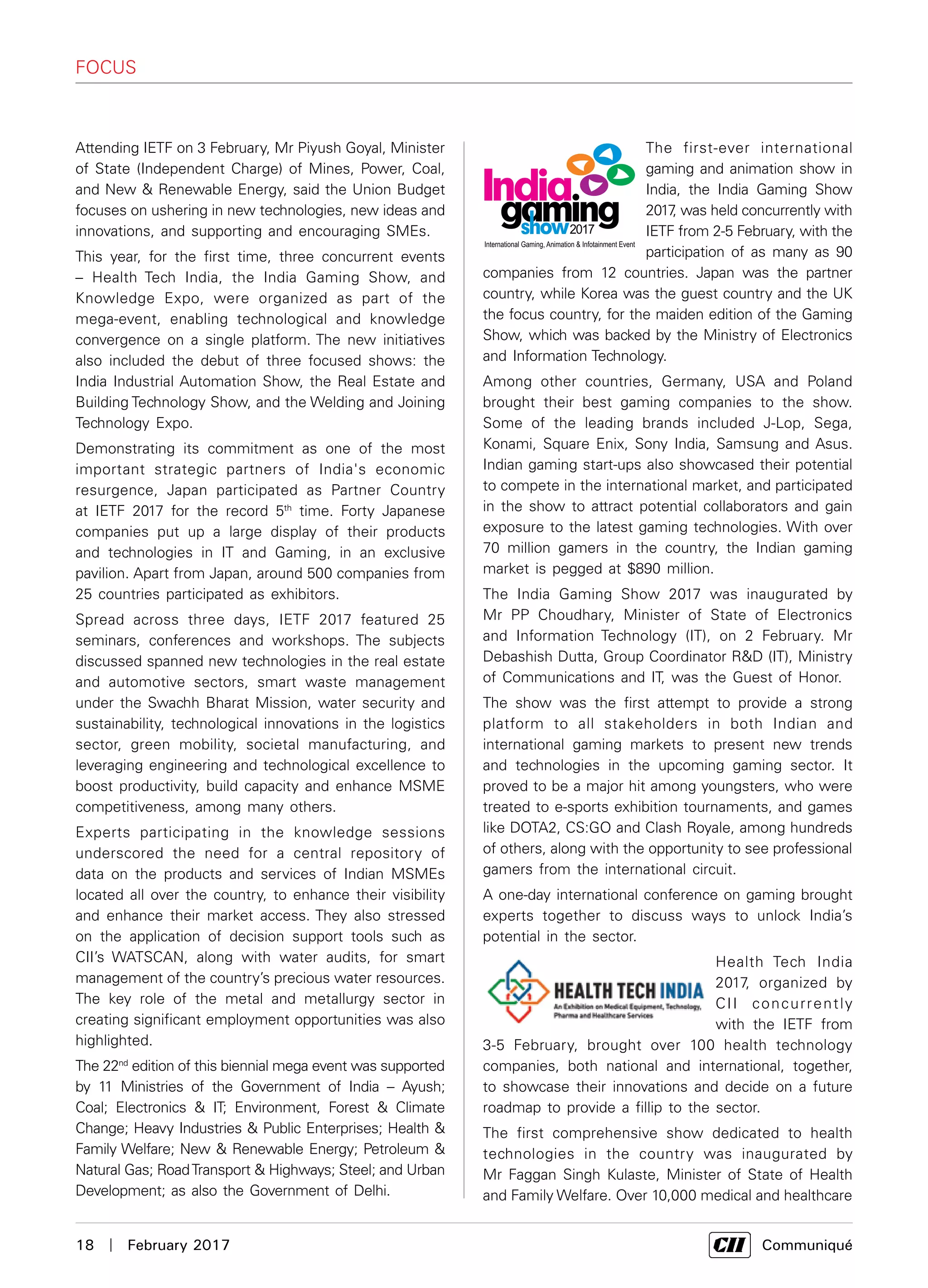 18  |  February 2017	 Communiqué
The first-ever international
gaming and animation show in
India, the India Gaming Show
2017, was held concurrently with
IETF from 2-5 February, with the
participation of as many as 90
companies from 12 countries. Japan was the partner
country, while Korea was the guest country and the UK
the focus country, for the maiden edition of the Gaming
Show, which was backed by the Ministry of Electronics
and Information Technology.
Among other countries, Germany, USA and Poland
brought their best gaming companies to the show.
Some of the leading brands included J-Lop, Sega,
Konami, Square Enix, Sony India, Samsung and Asus.
Indian gaming start-ups also showcased their potential
to compete in the international market, and participated
in the show to attract potential collaborators and gain
exposure to the latest gaming technologies. With over
70 million gamers in the country, the Indian gaming
market is pegged at $890 million.
The India Gaming Show 2017 was inaugurated by
Mr PP Choudhary, Minister of State of Electronics
and Information Technology (IT), on 2 February. Mr
Debashish Dutta, Group Coordinator R&D (IT), Ministry
of Communications and IT, was the Guest of Honor.
The show was the first attempt to provide a strong
platform to all stakeholders in both Indian and
international gaming markets to present new trends
and technologies in the upcoming gaming sector. It
proved to be a major hit among youngsters, who were
treated to e-sports exhibition tournaments, and games
like DOTA2, CS:GO and Clash Royale, among hundreds
of others, along with the opportunity to see professional
gamers from the international circuit.
A one-day international conference on gaming brought
experts together to discuss ways to unlock India’s
potential in the sector.
Health Tech India
2017, organized by
CII concurrently
with the IETF from
3-5 February, brought over 100 health technology
companies, both national and international, together,
to showcase their innovations and decide on a future
roadmap to provide a fillip to the sector.
The first comprehensive show dedicated to health
technologies in the country was inaugurated by
Mr Faggan Singh Kulaste, Minister of State of Health
and Family Welfare. Over 10,000 medical and healthcare
FOCUS
Attending IETF on 3 February, Mr Piyush Goyal, Minister
of State (Independent Charge) of Mines, Power, Coal,
and New & Renewable Energy, said the Union Budget
focuses on ushering in new technologies, new ideas and
innovations, and supporting and encouraging SMEs.
This year, for the first time, three concurrent events
– Health Tech India, the India Gaming Show, and
Knowledge Expo, were organized as part of the
mega-event, enabling technological and knowledge
convergence on a single platform. The new initiatives
also included the debut of three focused shows: the
India Industrial Automation Show, the Real Estate and
Building Technology Show, and the Welding and Joining
Technology Expo.
Demonstrating its commitment as one of the most
important strategic partners of India's economic
resurgence, Japan participated as Partner Country
at IETF 2017 for the record 5th
time. Forty Japanese
companies put up a large display of their products
and technologies in IT and Gaming, in an exclusive
pavilion. Apart from Japan, around 500 companies from
25 countries participated as exhibitors.
Spread across three days, IETF 2017 featured 25
seminars, conferences and workshops. The subjects
discussed spanned new technologies in the real estate
and automotive sectors, smart waste management
under the Swachh Bharat Mission, water security and
sustainability, technological innovations in the logistics
sector, green mobility, societal manufacturing, and
leveraging engineering and technological excellence to
boost productivity, build capacity and enhance MSME
competitiveness, among many others.
Experts participating in the knowledge sessions
underscored the need for a central repository of
data on the products and services of Indian MSMEs
located all over the country, to enhance their visibility
and enhance their market access. They also stressed
on the application of decision support tools such as
CII’s WATSCAN, along with water audits, for smart
management of the country’s precious water resources.
The key role of the metal and metallurgy sector in
creating significant employment opportunities was also
highlighted.
The 22nd
edition of this biennial mega event was supported
by 11 Ministries of the Government of India – Ayush;
Coal; Electronics & IT; Environment, Forest & Climate
Change; Heavy Industries & Public Enterprises; Health &
Family Welfare; New & Renewable Energy; Petroleum &
Natural Gas; RoadTransport & Highways; Steel; and Urban
Development; as also the Government of Delhi.
 
