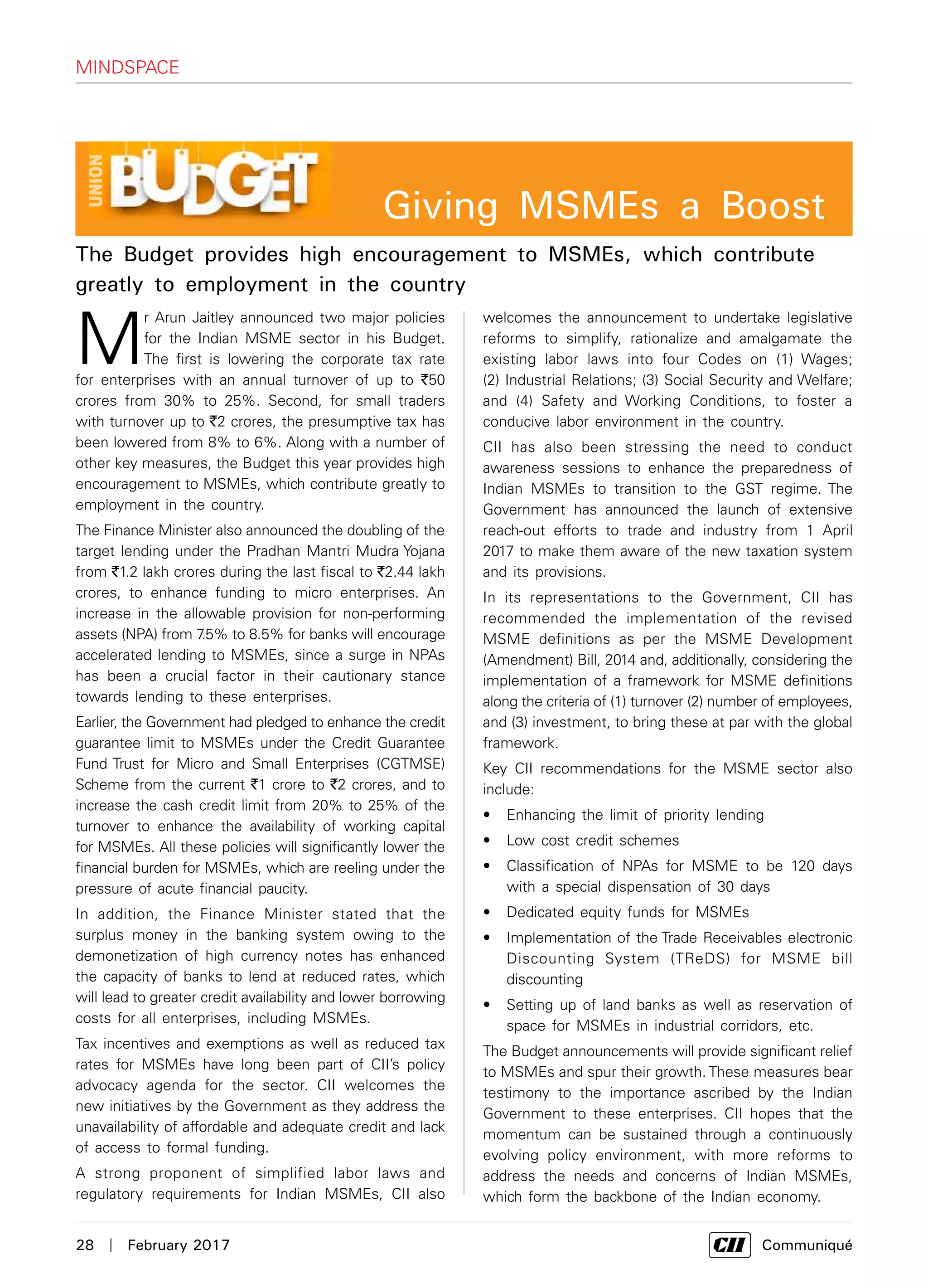 28  |  February 2017	 Communiqué
M
r Arun Jaitley announced two major policies
for the Indian MSME sector in his Budget.
The first is lowering the corporate tax rate
for enterprises with an annual turnover of up to `50
crores from 30% to 25%. Second, for small traders
with turnover up to `2 crores, the presumptive tax has
been lowered from 8% to 6%. Along with a number of
other key measures, the Budget this year provides high
encouragement to MSMEs, which contribute greatly to
employment in the country.
The Finance Minister also announced the doubling of the
target lending under the Pradhan Mantri Mudra Yojana
from `1.2 lakh crores during the last fiscal to `2.44 lakh
crores, to enhance funding to micro enterprises. An
increase in the allowable provision for non-performing
assets (NPA) from 7.5% to 8.5% for banks will encourage
accelerated lending to MSMEs, since a surge in NPAs
has been a crucial factor in their cautionary stance
towards lending to these enterprises.
Earlier, the Government had pledged to enhance the credit
guarantee limit to MSMEs under the Credit Guarantee
Fund Trust for Micro and Small Enterprises (CGTMSE)
Scheme from the current `1 crore to `2 crores, and to
increase the cash credit limit from 20% to 25% of the
turnover to enhance the availability of working capital
for MSMEs. All these policies will significantly lower the
financial burden for MSMEs, which are reeling under the
pressure of acute financial paucity.
In addition, the Finance Minister stated that the
surplus money in the banking system owing to the
demonetization of high currency notes has enhanced
the capacity of banks to lend at reduced rates, which
will lead to greater credit availability and lower borrowing
costs for all enterprises, including MSMEs.
Tax incentives and exemptions as well as reduced tax
rates for MSMEs have long been part of CII’s policy
advocacy agenda for the sector. CII welcomes the
new initiatives by the Government as they address the
unavailability of affordable and adequate credit and lack
of access to formal funding.
A strong proponent of simplified labor laws and
regulatory requirements for Indian MSMEs, CII also
welcomes the announcement to undertake legislative
reforms to simplify, rationalize and amalgamate the
existing labor laws into four Codes on (1) Wages;
(2) Industrial Relations; (3) Social Security and Welfare;
and (4) Safety and Working Conditions, to foster a
conducive labor environment in the country.
CII has also been stressing the need to conduct
awareness sessions to enhance the preparedness of
Indian MSMEs to transition to the GST regime. The
Government has announced the launch of extensive
reach-out efforts to trade and industry from 1 April
2017 to make them aware of the new taxation system
and its provisions.
In its representations to the Government, CII has
recommended the implementation of the revised
MSME definitions as per the MSME Development
(Amendment) Bill, 2014 and, additionally, considering the
implementation of a framework for MSME definitions
along the criteria of (1) turnover (2) number of employees,
and (3) investment, to bring these at par with the global
framework.
Key CII recommendations for the MSME sector also
include:
•	 Enhancing the limit of priority lending
•	 Low cost credit schemes
•	 Classification of NPAs for MSME to be 120 days
with a special dispensation of 30 days
•	 Dedicated equity funds for MSMEs
•	 Implementation of the Trade Receivables electronic
Discounting System (TReDS) for MSME bill
discounting
•	 Setting up of land banks as well as reservation of
space for MSMEs in industrial corridors, etc.
The Budget announcements will provide significant relief
to MSMEs and spur their growth. These measures bear
testimony to the importance ascribed by the Indian
Government to these enterprises. CII hopes that the
momentum can be sustained through a continuously
evolving policy environment, with more reforms to
address the needs and concerns of Indian MSMEs,
which form the backbone of the Indian economy.
The Budget provides high encouragement to MSMEs, which contribute
greatly to employment in the country
Mindspace
Giving MSMEs a Boost
 
