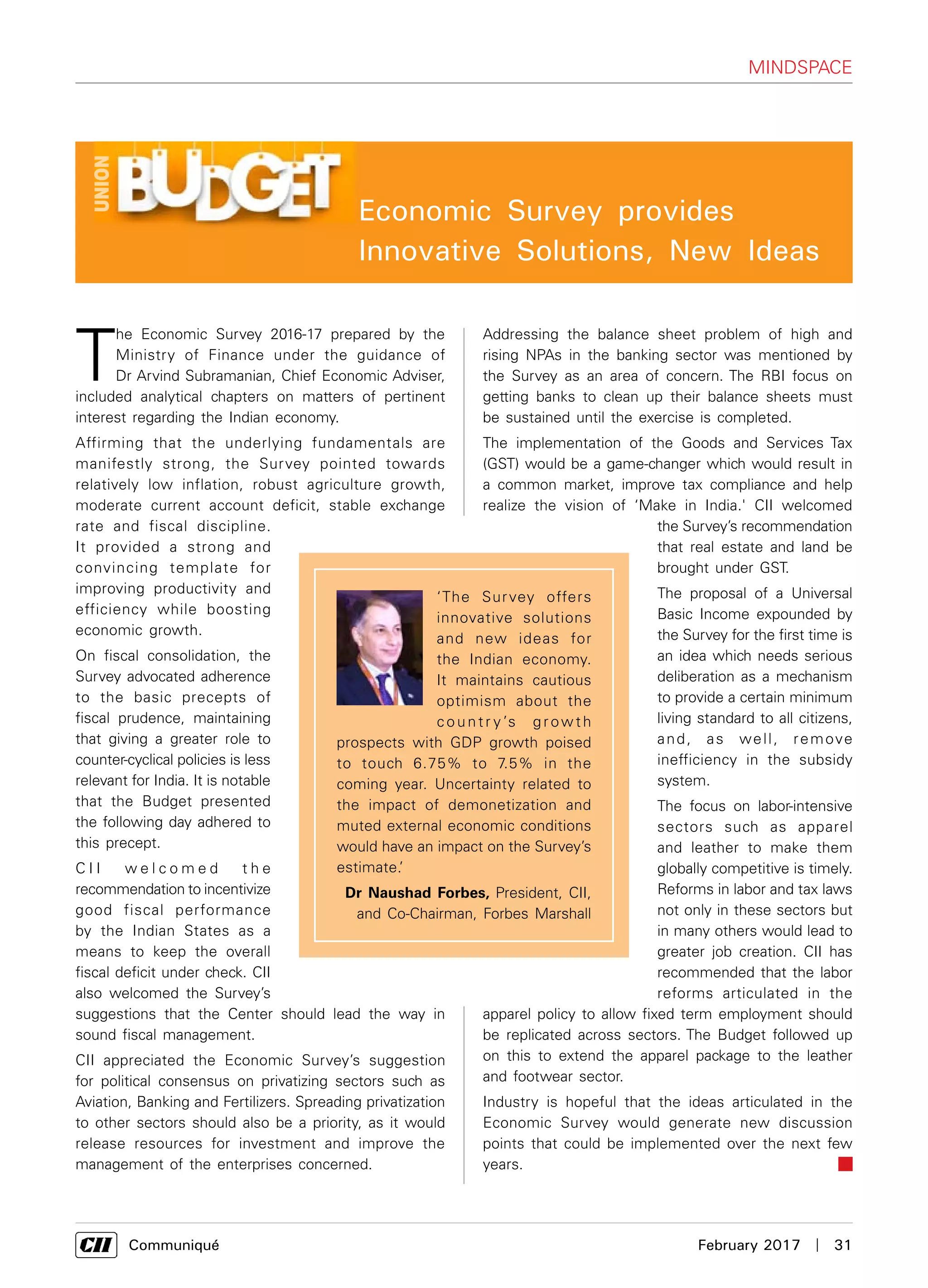      Communiqué	 February 2017  |  31
T
he Economic Survey 2016-17 prepared by the
Ministry of Finance under the guidance of
Dr Arvind Subramanian, Chief Economic Adviser,
included analytical chapters on matters of pertinent
interest regarding the Indian economy.
Affirming that the underlying fundamentals are
manifestly strong, the Survey pointed towards
relatively low inflation, robust agriculture growth,
moderate current account deficit, stable exchange
rate and fiscal discipline.
It provided a strong and
convincing template for
improving productivity and
efficiency while boosting
economic growth.
On fiscal consolidation, the
Survey advocated adherence
to the basic precepts of
fiscal prudence, maintaining
that giving a greater role to
counter-cyclical policies is less
relevant for India. It is notable
that the Budget presented
the following day adhered to
this precept.
C I I w e l c o m e d t h e
recommendation to incentivize
good fiscal performance
by the Indian States as a
means to keep the overall
fiscal deficit under check. CII
also welcomed the Survey’s
suggestions that the Center should lead the way in
sound fiscal management.
CII appreciated the Economic Survey’s suggestion
for political consensus on privatizing sectors such as
Aviation, Banking and Fertilizers. Spreading privatization
to other sectors should also be a priority, as it would
release resources for investment and improve the
management of the enterprises concerned.
Addressing the balance sheet problem of high and
rising NPAs in the banking sector was mentioned by
the Survey as an area of concern. The RBI focus on
getting banks to clean up their balance sheets must
be sustained until the exercise is completed.
The implementation of the Goods and Services Tax
(GST) would be a game-changer which would result in
a common market, improve tax compliance and help
realize the vision of ‘Make in India.' CII welcomed
the Survey’s recommendation
that real estate and land be
brought under GST.
The proposal of a Universal
Basic Income expounded by
the Survey for the first time is
an idea which needs serious
deliberation as a mechanism
to provide a certain minimum
living standard to all citizens,
and, as well, remove
inefficiency in the subsidy
system.
The focus on labor-intensive
sectors such as apparel
and leather to make them
globally competitive is timely.
Reforms in labor and tax laws
not only in these sectors but
in many others would lead to
greater job creation. CII has
recommended that the labor
reforms articulated in the
apparel policy to allow fixed term employment should
be replicated across sectors. The Budget followed up
on this to extend the apparel package to the leather
and footwear sector.
Industry is hopeful that the ideas articulated in the
Economic Survey would generate new discussion
points that could be implemented over the next few
years.
‘The Survey offers
innovative solutions
and new ideas for
the Indian economy.
It maintains cautious
optimism about the
c o u n t r y ’s g r ow t h
prospects with GDP growth poised
to touch 6.75% to 7.5% in the
coming year. Uncertainty related to
the impact of demonetization and
muted external economic conditions
would have an impact on the Survey’s
estimate.’
Dr Naushad Forbes, President, CII,
and Co-Chairman, Forbes Marshall
Mindspace
Economic Survey provides
Innovative Solutions, New Ideas
 