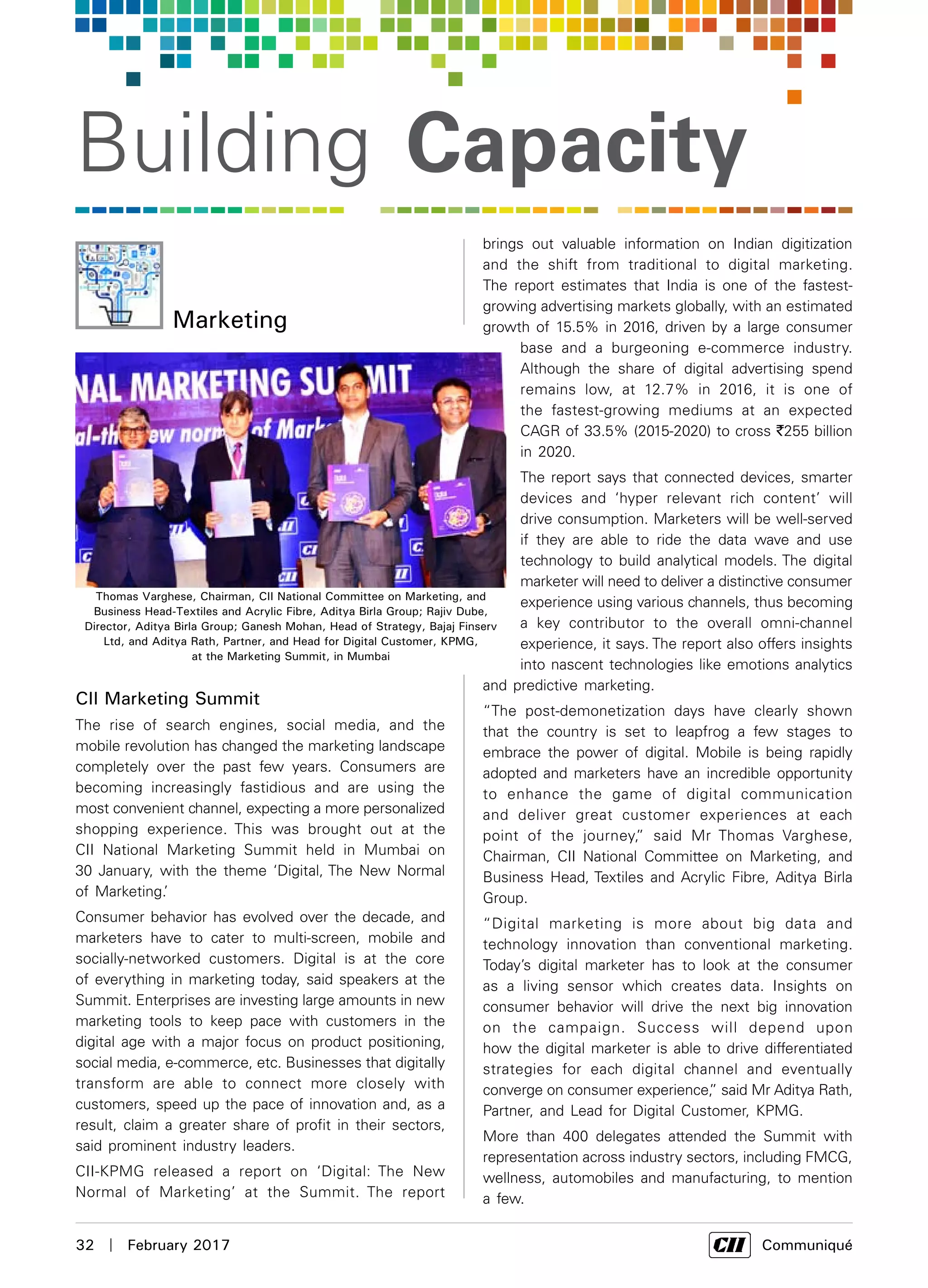 32  |  February 2017	 Communiqué
Building Capacity
CII Marketing Summit
The rise of search engines, social media, and the
mobile revolution has changed the marketing landscape
completely over the past few years. Consumers are
becoming increasingly fastidious and are using the
most convenient channel, expecting a more personalized
shopping experience. This was brought out at the
CII National Marketing Summit held in Mumbai on
30 January, with the theme ‘Digital, The New Normal
of Marketing.’
Consumer behavior has evolved over the decade, and
marketers have to cater to multi-screen, mobile and
socially-networked customers. Digital is at the core
of everything in marketing today, said speakers at the
Summit. Enterprises are investing large amounts in new
marketing tools to keep pace with customers in the
digital age with a major focus on product positioning,
social media, e-commerce, etc. Businesses that digitally
transform are able to connect more closely with
customers, speed up the pace of innovation and, as a
result, claim a greater share of profit in their sectors,
said prominent industry leaders.
CII-KPMG released a report on ‘Digital: The New
Normal of Marketing’ at the Summit. The report
Marketing
Thomas Varghese, Chairman, CII National Committee on Marketing, and
Business Head-Textiles and Acrylic Fibre, Aditya Birla Group; Rajiv Dube,
Director, Aditya Birla Group; Ganesh Mohan, Head of Strategy, Bajaj Finserv
Ltd, and Aditya Rath, Partner, and Head for Digital Customer, KPMG,
at the Marketing Summit, in Mumbai
brings out valuable information on Indian digitization
and the shift from traditional to digital marketing.
The report estimates that India is one of the fastest-
growing advertising markets globally, with an estimated
growth of 15.5% in 2016, driven by a large consumer
base and a burgeoning e-commerce industry.
Although the share of digital advertising spend
remains low, at 12.7% in 2016, it is one of
the fastest-growing mediums at an expected
CAGR of 33.5% (2015-2020) to cross `255 billion
in 2020.
The report says that connected devices, smarter
devices and ‘hyper relevant rich content’ will
drive consumption. Marketers will be well-served
if they are able to ride the data wave and use
technology to build analytical models. The digital
marketer will need to deliver a distinctive consumer
experience using various channels, thus becoming
a key contributor to the overall omni-channel
experience, it says. The report also offers insights
into nascent technologies like emotions analytics
and predictive marketing.
“The post-demonetization days have clearly shown
that the country is set to leapfrog a few stages to
embrace the power of digital. Mobile is being rapidly
adopted and marketers have an incredible opportunity
to enhance the game of digital communication
and deliver great customer experiences at each
point of the journey,” said Mr Thomas Varghese,
Chairman, CII National Committee on Marketing, and
Business Head, Textiles and Acrylic Fibre, Aditya Birla
Group.
“Digital marketing is more about big data and
technology innovation than conventional marketing.
Today’s digital marketer has to look at the consumer
as a living sensor which creates data. Insights on
consumer behavior will drive the next big innovation
on the campaign. Success will depend upon
how the digital marketer is able to drive differentiated
strategies for each digital channel and eventually
converge on consumer experience,” said Mr Aditya Rath,
Partner, and Lead for Digital Customer, KPMG.
More than 400 delegates attended the Summit with
representation across industry sectors, including FMCG,
wellness, automobiles and manufacturing, to mention
a few.
 