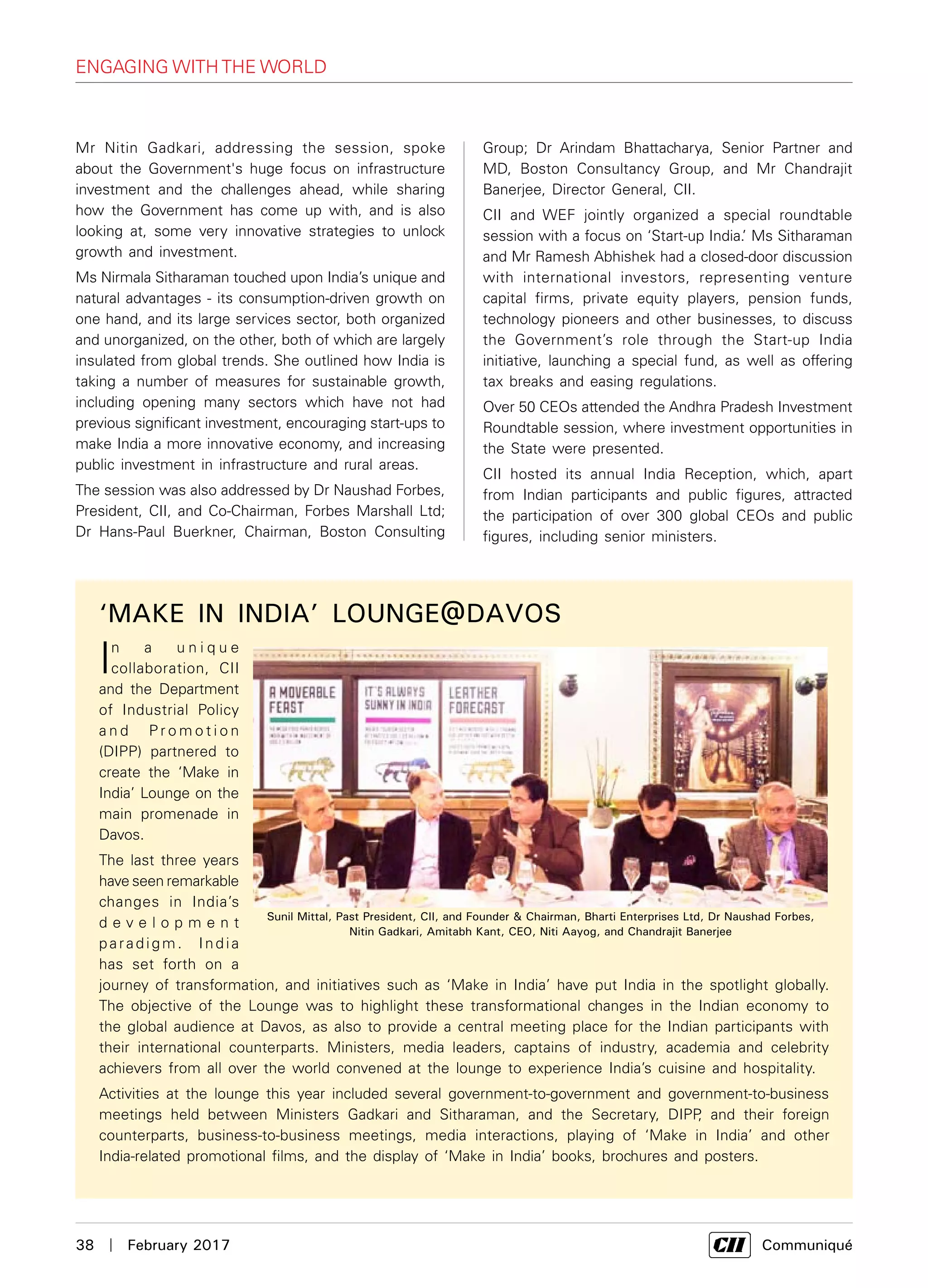 38  |  February 2017	 Communiqué
Mr Nitin Gadkari, addressing the session, spoke
about the Government's huge focus on infrastructure
investment and the challenges ahead, while sharing
how the Government has come up with, and is also
looking at, some very innovative strategies to unlock
growth and investment.
Ms Nirmala Sitharaman touched upon India’s unique and
natural advantages - its consumption-driven growth on
one hand, and its large services sector, both organized
and unorganized, on the other, both of which are largely
insulated from global trends. She outlined how India is
taking a number of measures for sustainable growth,
including opening many sectors which have not had
previous significant investment, encouraging start-ups to
make India a more innovative economy, and increasing
public investment in infrastructure and rural areas.
The session was also addressed by Dr Naushad Forbes,
President, CII, and Co-Chairman, Forbes Marshall Ltd;
Dr Hans-Paul Buerkner, Chairman, Boston Consulting
‘MAKE IN INDIA’ LOUNGE@DAVOS
In a u n i q u e
collaboration, CII
and the Department
of Industrial Policy
a n d P r o m o t i o n
(DIPP) partnered to
create the ‘Make in
India’ Lounge on the
main promenade in
Davos.
The last three years
have seen remarkable
changes in India’s
d e v e l o p m e n t
paradigm. India
has set forth on a
journey of transformation, and initiatives such as ‘Make in India’ have put India in the spotlight globally.
The objective of the Lounge was to highlight these transformational changes in the Indian economy to
the global audience at Davos, as also to provide a central meeting place for the Indian participants with
their international counterparts. Ministers, media leaders, captains of industry, academia and celebrity
achievers from all over the world convened at the lounge to experience India’s cuisine and hospitality.
Activities at the lounge this year included several government-to-government and government-to-business
meetings held between Ministers Gadkari and Sitharaman, and the Secretary, DIPP, and their foreign
counterparts, business-to-business meetings, media interactions, playing of ‘Make in India’ and other
India-related promotional films, and the display of ‘Make in India’ books, brochures and posters.
Group; Dr Arindam Bhattacharya, Senior Partner and
MD, Boston Consultancy Group, and Mr Chandrajit
Banerjee, Director General, CII.
CII and WEF jointly organized a special roundtable
session with a focus on ‘Start-up India.’ Ms Sitharaman
and Mr Ramesh Abhishek had a closed-door discussion
with international investors, representing venture
capital firms, private equity players, pension funds,  
technology pioneers and other businesses, to discuss
the Government’s role through the Start-up India
initiative, launching a special fund, as well as offering
tax breaks and easing regulations.
Over 50 CEOs attended the Andhra Pradesh Investment
Roundtable session, where investment opportunities in
the State were presented.
CII hosted its annual India Reception, which, apart
from Indian participants and public figures, attracted
the participation of over 300 global CEOs and public
figures, including senior ministers.
engaging with the world
Sunil Mittal, Past President, CII, and Founder & Chairman, Bharti Enterprises Ltd, Dr Naushad Forbes,
Nitin Gadkari, Amitabh Kant, CEO, Niti Aayog, and Chandrajit Banerjee
 