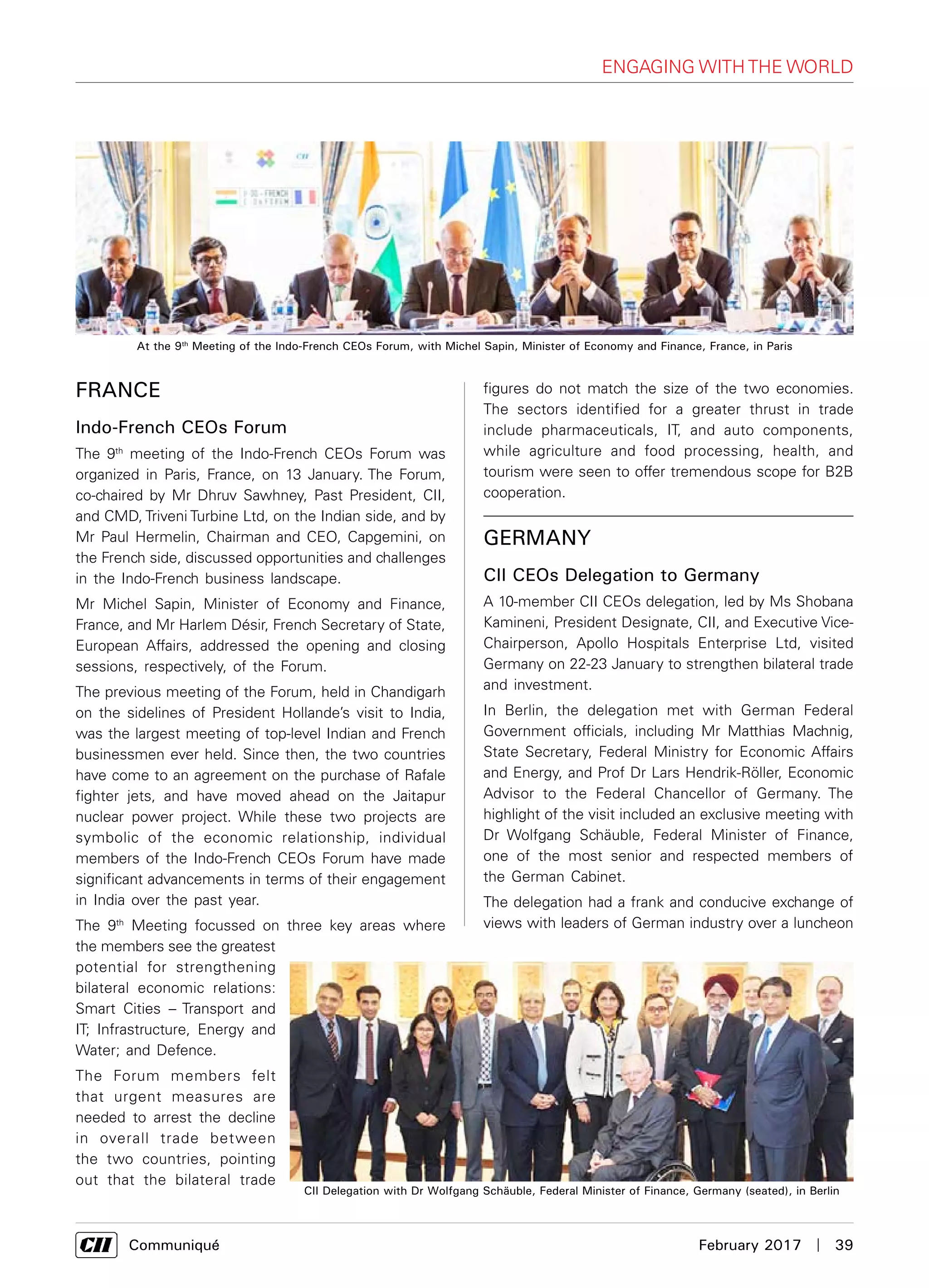      Communiqué	 February 2017  |  39
engaging with the world
France
Indo-French CEOs Forum
The 9th
meeting of the Indo-French CEOs Forum was
organized in Paris, France, on 13 January. The Forum,
co-chaired by Mr Dhruv Sawhney, Past President, CII,
and CMD, Triveni Turbine Ltd, on the Indian side, and by
Mr Paul Hermelin, Chairman and CEO, Capgemini, on
the French side, discussed opportunities and challenges
in the Indo-French business landscape.
Mr Michel Sapin, Minister of Economy and Finance,
France, and Mr Harlem Désir, French Secretary of State,
European Affairs, addressed the opening and closing
sessions, respectively, of the Forum.
The previous meeting of the Forum, held in Chandigarh
on the sidelines of President Hollande’s visit to India,
was the largest meeting of top-level Indian and French
businessmen ever held. Since then, the two countries
have come to an agreement on the purchase of Rafale
fighter jets, and have moved ahead on the Jaitapur
nuclear power project. While these two projects are
symbolic of the economic relationship, individual
members of the Indo-French CEOs Forum have made
significant advancements in terms of their engagement
in India over the past year.
The 9th
Meeting focussed on three key areas where
the members see the greatest
potential for strengthening
bilateral economic relations:
Smart Cities – Transport and
IT; Infrastructure, Energy and
Water; and Defence.
The Forum members felt
that urgent measures are
needed to arrest the decline
in overall trade between
the two countries, pointing
out that the bilateral trade
figures do not match the size of the two economies.
The sectors identified for a greater thrust in trade
include pharmaceuticals, IT, and auto components,
while agriculture and food processing, health, and
tourism were seen to offer tremendous scope for B2B
cooperation.
At the 9th
Meeting of the Indo-French CEOs Forum, with Michel Sapin, Minister of Economy and Finance, France, in Paris
Germany
CII CEOs Delegation to Germany
A 10-member CII CEOs delegation, led by Ms Shobana
Kamineni, President Designate, CII, and Executive Vice-
Chairperson, Apollo Hospitals Enterprise Ltd, visited
Germany on 22-23 January to strengthen bilateral trade
and investment.
In Berlin, the delegation met with German Federal
Government officials, including Mr Matthias Machnig,
State Secretary, Federal Ministry for Economic Affairs
and Energy, and Prof Dr Lars Hendrik-Röller, Economic
Advisor to the Federal Chancellor of Germany. The
highlight of the visit included an exclusive meeting with
Dr Wolfgang Schäuble, Federal Minister of Finance,
one of the most senior and respected members of
the German Cabinet.
The delegation had a frank and conducive exchange of
views with leaders of German industry over a luncheon
CII Delegation with Dr Wolfgang Schäuble, Federal Minister of Finance, Germany (seated), in Berlin
 