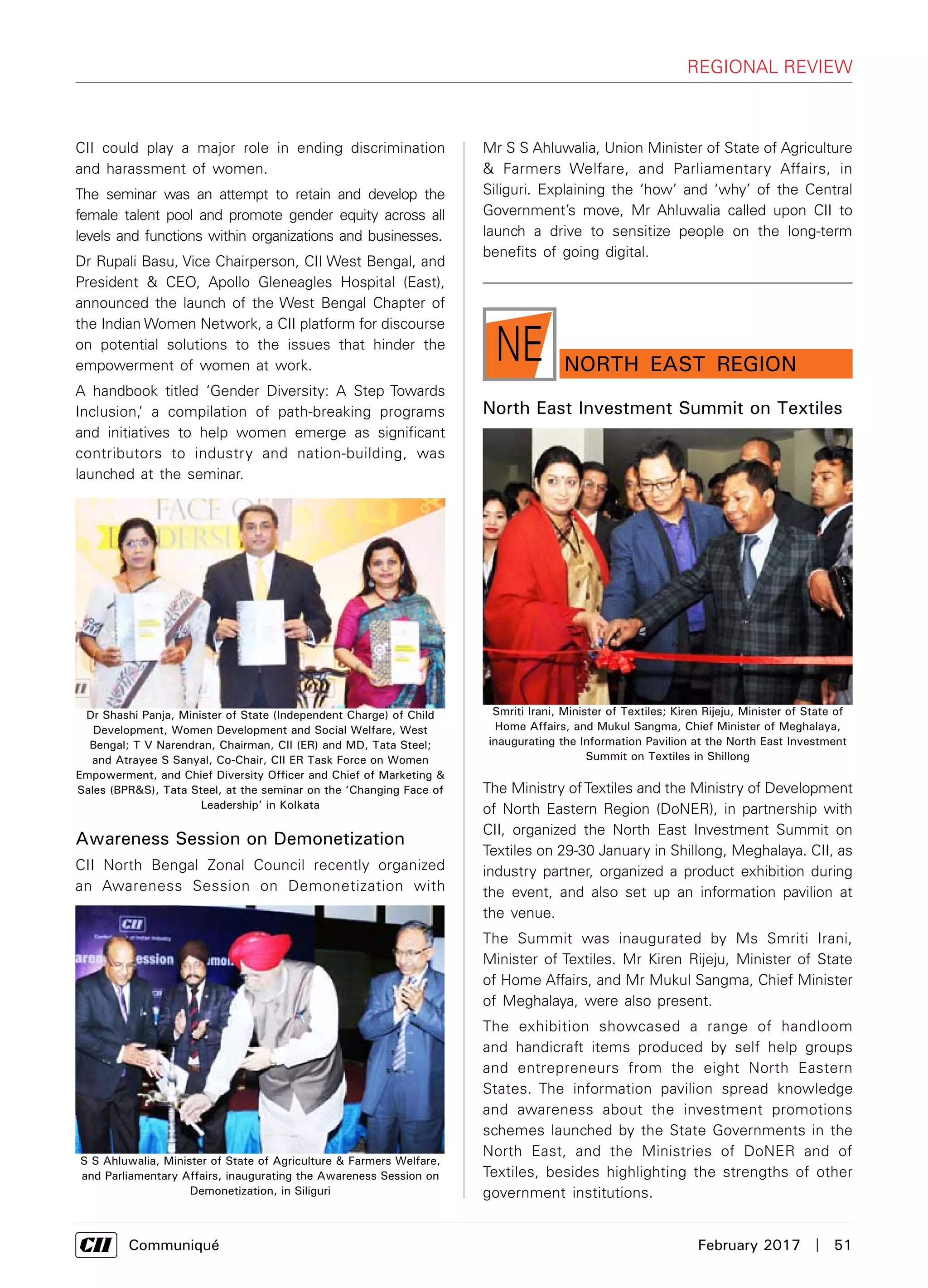      Communiqué	 February 2017  |  51
regional review
nORTH EAST RegionNE
North East Investment Summit on Textiles
The Ministry ofTextiles and the Ministry of Development
of North Eastern Region (DoNER), in partnership with
CII, organized the North East Investment Summit on
Textiles on 29-30 January in Shillong, Meghalaya. CII, as
industry partner, organized a product exhibition during
the event, and also set up an information pavilion at
the venue.
The Summit was inaugurated by Ms Smriti Irani,
Minister of Textiles. Mr Kiren Rijeju, Minister of State
of Home Affairs, and Mr Mukul Sangma, Chief Minister
of Meghalaya, were also present.
The exhibition showcased a range of handloom
and handicraft items produced by self help groups
and entrepreneurs from the eight North Eastern
States. The information pavilion spread knowledge
and awareness about the investment promotions
schemes launched by the State Governments in the
North East, and the Ministries of DoNER and of
Textiles, besides highlighting the strengths of other
government institutions.
CII could play a major role in ending discrimination
and harassment of women.
The seminar was an attempt to retain and develop the
female talent pool and promote gender equity across all
levels and functions within organizations and businesses.
Dr Rupali Basu, Vice Chairperson, CII West Bengal, and
President & CEO, Apollo Gleneagles Hospital (East),
announced the launch of the West Bengal Chapter of
the Indian Women Network, a CII platform for discourse
on potential solutions to the issues that hinder the
empowerment of women at work.
A handbook titled ‘Gender Diversity: A Step Towards
Inclusion,’ a compilation of path-breaking programs
and initiatives to help women emerge as significant
contributors to industry and nation-building, was
launched at the seminar.
Awareness Session on Demonetization
CII North Bengal Zonal Council recently organized
an Awareness Session on Demonetization with
Smriti Irani, Minister of Textiles; Kiren Rijeju, Minister of State of
Home Affairs, and Mukul Sangma, Chief Minister of Meghalaya,
inaugurating the Information Pavilion at the North East Investment
Summit on Textiles in Shillong
Dr Shashi Panja, Minister of State (Independent Charge) of Child
Development, Women Development and Social Welfare, West
Bengal; T V Narendran, Chairman, CII (ER) and MD, Tata Steel;
and Atrayee S Sanyal, Co-Chair, CII ER Task Force on Women
Empowerment, and Chief Diversity Officer and Chief of Marketing &
Sales (BPR&S), Tata Steel, at the seminar on the ‘Changing Face of
Leadership’ in Kolkata
S S Ahluwalia, Minister of State of Agriculture & Farmers Welfare,
and Parliamentary Affairs, inaugurating the Awareness Session on
Demonetization, in Siliguri
Mr S S Ahluwalia, Union Minister of State of Agriculture
& Farmers Welfare, and Parliamentary Affairs, in
Siliguri. Explaining the ‘how’ and ‘why’ of the Central
Government’s move, Mr Ahluwalia called upon CII to
launch a drive to sensitize people on the long-term
benefits of going digital.
 