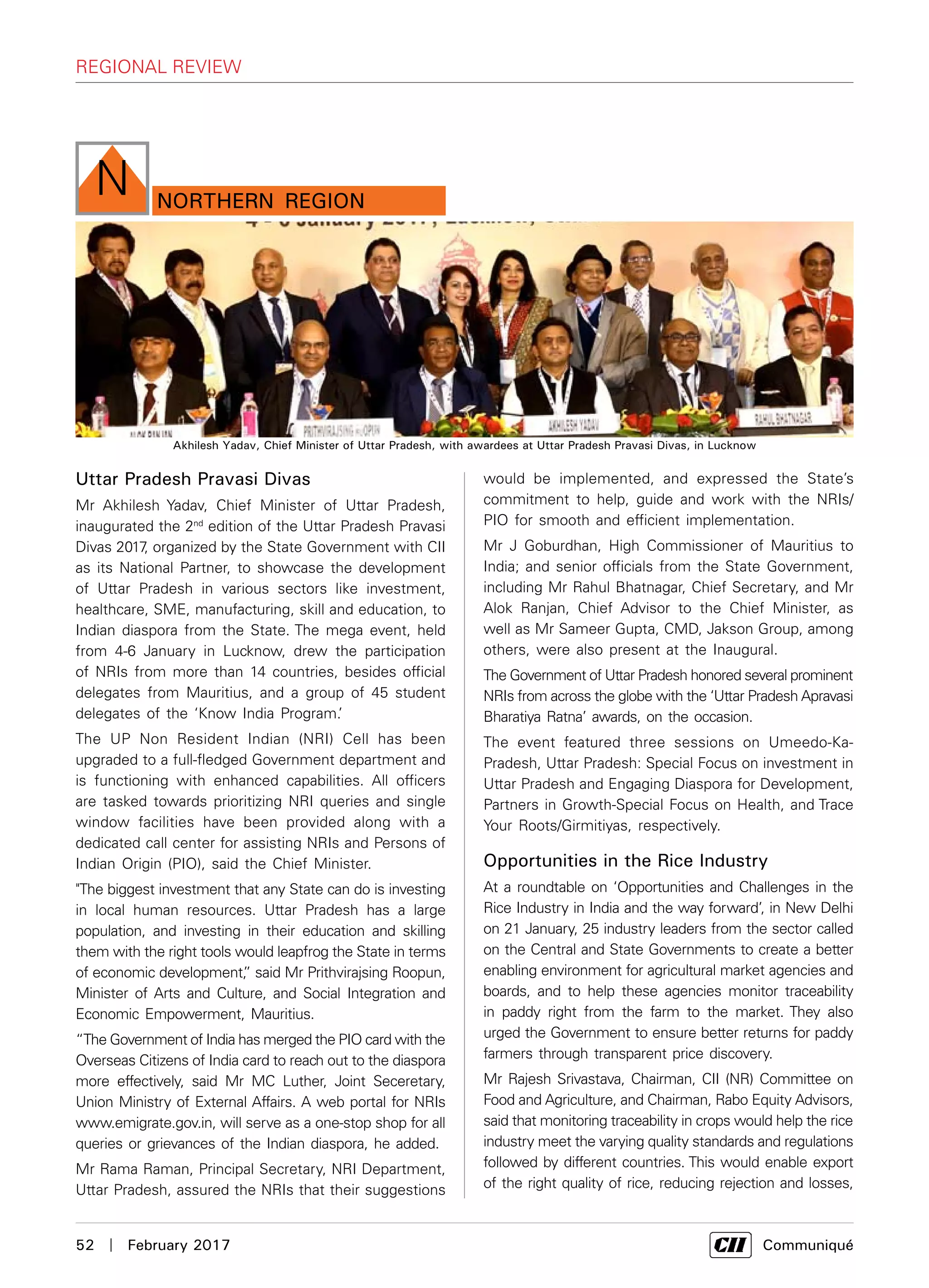 52  |  February 2017	 Communiqué
regional review
northern Region
N
Uttar Pradesh Pravasi Divas
Mr Akhilesh Yadav, Chief Minister of Uttar Pradesh,
inaugurated the 2nd
edition of the Uttar Pradesh Pravasi
Divas 2017, organized by the State Government with CII
as its National Partner, to showcase the development
of Uttar Pradesh in various sectors like investment,
healthcare, SME, manufacturing, skill and education, to
Indian diaspora from the State. The mega event, held
from 4-6 January in Lucknow, drew the participation
of NRIs from more than 14 countries, besides official
delegates from Mauritius, and a group of 45 student
delegates of the ‘Know India Program.’
The UP Non Resident Indian (NRI) Cell has been
upgraded to a full-fledged Government department and
is functioning with enhanced capabilities. All officers
are tasked towards prioritizing NRI queries and single
window facilities have been provided along with a
dedicated call center for assisting NRIs and Persons of
Indian Origin (PIO), said the Chief Minister.
"The biggest investment that any State can do is investing
in local human resources. Uttar Pradesh has a large
population, and investing in their education and skilling
them with the right tools would leapfrog the State in terms
of economic development,” said Mr Prithvirajsing Roopun,
Minister of Arts and Culture, and Social Integration and
Economic Empowerment, Mauritius.
“The Government of India has merged the PIO card with the
Overseas Citizens of India card to reach out to the diaspora
more effectively, said Mr MC Luther, Joint Seceretary,
Union Ministry of External Affairs. A web portal for NRIs
www.emigrate.gov.in, will serve as a one-stop shop for all
queries or grievances of the Indian diaspora, he added.
Mr Rama Raman, Principal Secretary, NRI Department,
Uttar Pradesh, assured the NRIs that their suggestions
would be implemented, and expressed the State’s
commitment to help, guide and work with the NRIs/
PIO for smooth and efficient implementation.
Mr J Goburdhan, High Commissioner of Mauritius to
India; and senior officials from the State Government,
including Mr Rahul Bhatnagar, Chief Secretary, and Mr
Alok Ranjan, Chief Advisor to the Chief Minister, as
well as Mr Sameer Gupta, CMD, Jakson Group, among
others, were also present at the Inaugural.
The Government of Uttar Pradesh honored several prominent
NRIs from across the globe with the ‘Uttar Pradesh Apravasi
Bharatiya Ratna’ awards, on the occasion.
The event featured three sessions on Umeedo-Ka-
Pradesh, Uttar Pradesh: Special Focus on investment in
Uttar Pradesh and Engaging Diaspora for Development,
Partners in Growth-Special Focus on Health, and Trace
Your Roots/Girmitiyas, respectively.
Opportunities in the Rice Industry
At a roundtable on ‘Opportunities and Challenges in the
Rice Industry in India and the way forward’, in New Delhi
on 21 January, 25 industry leaders from the sector called
on the Central and State Governments to create a better
enabling environment for agricultural market agencies and
boards, and to help these agencies monitor traceability
in paddy right from the farm to the market. They also
urged the Government to ensure better returns for paddy
farmers through transparent price discovery.
Mr Rajesh Srivastava, Chairman, CII (NR) Committee on
Food and Agriculture, and Chairman, Rabo Equity Advisors,
said that monitoring traceability in crops would help the rice
industry meet the varying quality standards and regulations
followed by different countries. This would enable export
of the right quality of rice, reducing rejection and losses,
Akhilesh Yadav, Chief Minister of Uttar Pradesh, with awardees at Uttar Pradesh Pravasi Divas, in Lucknow
 