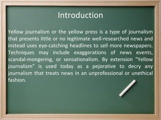 Introduction Yellow journalism or the yellow press is a type of journalism that presents little or no legitimate well-researched news and instead uses eye-catching headlines to sell more newspapers. Techniques may include exaggerations of news events, scandal-mongering, or sensationalism. By extension &quot;Yellow journalism&quot; is used today as a pejorative to decry any journalism that treats news in an unprofessional or unethical fashion. 