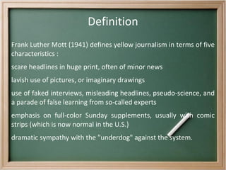 Definition Frank Luther Mott (1941) defines yellow journalism in terms of five characteristics : scare headlines in huge print, often of minor news 