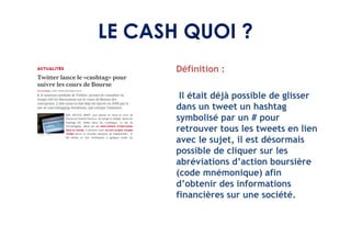 LE CASH QUOI ?
       Définition :

        Il était déjà possible de glisser
       dans un tweet un hashtag
       symbolisé par un # pour
       retrouver tous les tweets en lien
       avec le sujet, il est désormais
       possible de cliquer sur les
       abréviations d’action boursière
       (code mnémonique) afin
       d’obtenir des informations
       financières sur une société.
 
