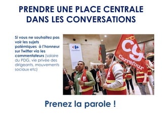 PRENDRE UNE PLACE CENTRALE
   DANS LES CONVERSATIONS
Si vous ne souhaitez pas
voir les sujets
polémiques à l’honneur
sur Twitter via les
commentateurs (salaire
du PDG, vie privée des
dirigeants, mouvements
sociaux etc)




               Prenez la parole !
 