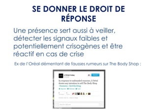 SE DONNER LE DROIT DE
              RÉPONSE
Une présence sert aussi à veiller,
détecter les signaux faibles et
potentiellement crisogènes et être
réactif en cas de crise
Ex de l’Oréal démentant de fausses rumeurs sur The Body Shop :
 